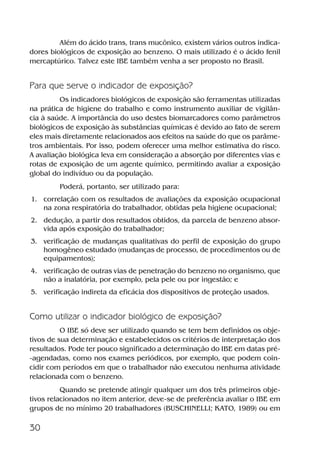 30
Além do ácido trans, trans mucônico, existem vários outros indica-
dores biológicos de exposição ao benzeno. O mais utilizado é o ácido fenil
mercaptúrico. Talvez este IBE também venha a ser proposto no Brasil.
Para que serve o indicador de exposição?
Os indicadores biológicos de exposição são ferramentas utilizadas
na prática de higiene do trabalho e como instrumento auxiliar de vigilân-
cia à saúde. A importância do uso destes biomarcadores como parâmetros
biológicos de exposição às substâncias químicas é devido ao fato de serem
eles mais diretamente relacionados aos efeitos na saúde do que os parâme-
tros ambientais. Por isso, podem oferecer uma melhor estimativa do risco.
A avaliação biológica leva em consideração a absorção por diferentes vias e
rotas de exposição de um agente químico, permitindo avaliar a exposição
global do indivíduo ou da população.
Poderá, portanto, ser utilizado para:
1. correlação com os resultados de avaliações da exposição ocupacional
na zona respiratória do trabalhador, obtidas pela higiene ocupacional;
2. dedução, a partir dos resultados obtidos, da parcela de benzeno absor-
vida após exposição do trabalhador;
3. verificação de mudanças qualitativas do perfil de exposição do grupo
homogêneo estudado (mudanças de processo, de procedimentos ou de
equipamentos);
4. verificação de outras vias de penetração do benzeno no organismo, que
não a inalatória, por exemplo, pela pele ou por ingestão; e
5. verificação indireta da eficácia dos dispositivos de proteção usados.
Como utilizar o indicador biológico de exposição?
O IBE só deve ser utilizado quando se tem bem definidos os obje-
tivos de sua determinação e estabelecidos os critérios de interpretação dos
resultados. Pode ter pouco significado a determinação do IBE em datas pré-
-agendadas, como nos exames periódicos, por exemplo, que podem coin-
cidir com períodos em que o trabalhador não executou nenhuma atividade
relacionada com o benzeno.
Quando se pretende atingir qualquer um dos três primeiros obje-
tivos relacionados no item anterior, deve-se de preferência avaliar o IBE em
grupos de no mínimo 20 trabalhadores (BUSCHINELLI; KATO, 1989) ou em
Benzeno2011.indd 30Benzeno2011.indd 30 22/10/2012 08:36:0522/10/2012 08:36:05
 