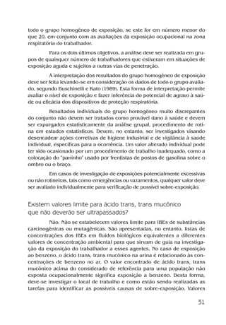 31
todo o grupo homogêneo de exposição, se este for em número menor do
que 20, em conjunto com as avaliações da exposição ocupacional na zona
respiratória do trabalhador.
Para os dois últimos objetivos, a análise deve ser realizada em gru-
pos de quaisquer número de trabalhadores que estiveram em situações de
exposição aguda e sujeitos a outras vias de penetração.
A interpretação dos resultados do grupo homogêneo de exposição
deve ser feita levando-se em consideração os dados de todo o grupo avalia-
do, segundo Buschinelli e Kato (1989). Esta forma de interpretação permite
avaliar o nível de exposição e fazer inferência do potencial de agravo à saú-
de ou eficácia dos dispositivos de proteção respiratória.
Resultados individuais do grupo homogêneo muito discrepantes
do conjunto não devem ser tratados como provável dano à saúde e devem
ser expurgados estatisticamente da análise grupal, procedimento de roti-
na em estudos estatísticos. Devem, no entanto, ser investigados visando
desencadear ações corretivas de higiene industrial e de vigilância à saúde
individual, específicas para a ocorrência. Um valor alterado individual pode
ter sido ocasionado por um procedimento de trabalho inadequado, como a
colocação do "paninho" usado por frentistas de postos de gasolina sobre o
ombro ou o braço.
Em casos de investigação de exposições potencialmente excessivas
ou não rotineiras, tais como emergências ou vazamentos, qualquer valor deve
ser avaliado individualmente para verificação de possível sobre-exposição.
Existem valores limite para ácido trans, trans mucônico
que não deverão ser ultrapassados?
Não. Não se estabelecem valores limite para IBEs de substâncias
carcinogênicas ou mutagênicas. São apresentadas, no entanto, listas de
concentrações dos IBEs em fluidos biológicos equivalentes a diferentes
valores de concentração ambiental para que sirvam de guia na investiga-
ção da exposição do trabalhador a esses agentes. No caso de exposição
ao benzeno, o ácido trans, trans mucônico na urina é relacionado às con-
centrações de benzeno no ar. O valor encontrado de ácido trans, trans
mucônico acima do considerado de referência para uma população não
exposta ocupacionalmente significa exposição a benzeno. Desta forma,
deve-se investigar o local de trabalho e como estão sendo realizadas as
tarefas para identificar as possíveis causas de sobre-exposição. Valores
Benzeno2011.indd 31Benzeno2011.indd 31 22/10/2012 08:36:0522/10/2012 08:36:05
 