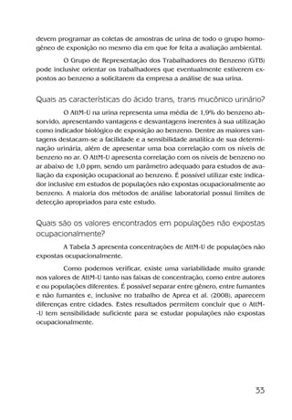 33
devem programar as coletas de amostras de urina de todo o grupo homo-
gêneo de exposição no mesmo dia em que for feita a avaliação ambiental.
O Grupo de Representação dos Trabalhadores do Benzeno (GTB)
pode inclusive orientar os trabalhadores que eventualmente estiverem ex-
postos ao benzeno a solicitarem da empresa a análise de sua urina.
Quais as características do ácido trans, trans mucônico urinário?
O AttM-U na urina representa uma média de 1,9% do benzeno ab-
sorvido, apresentando vantagens e desvantagens inerentes à sua utilização
como indicador biológico de exposição ao benzeno. Dentre as maiores van-
tagens destacam-se a facilidade e a sensibilidade analítica de sua determi-
nação urinária, além de apresentar uma boa correlação com os níveis de
benzeno no ar. O AttM-U apresenta correlação com os níveis de benzeno no
ar abaixo de 1,0 ppm, sendo um parâmetro adequado para estudos de ava-
liação da exposição ocupacional ao benzeno. É possível utilizar este indica-
dor inclusive em estudos de populações não expostas ocupacionalmente ao
benzeno. A maioria dos métodos de análise laboratorial possui limites de
detecção apropriados para este estudo.
Quais são os valores encontrados em populações não expostas
ocupacionalmente?
A Tabela 3 apresenta concentrações de AttM-U de populações não
expostas ocupacionalmente.
Como podemos verificar, existe uma variabilidade muito grande
nos valores de AttM-U tanto nas faixas de concentração, como entre autores
e ou populações diferentes. É possível separar entre gênero, entre fumantes
e não fumantes e, inclusive no trabalho de Aprea et al. (2008), aparecem
diferenças entre cidades. Estes resultados permitem concluir que o AttM-
-U tem sensibilidade suficiente para se estudar populações não expostas
ocupacionalmente.
Benzeno2011.indd 33Benzeno2011.indd 33 22/10/2012 08:36:0622/10/2012 08:36:06
 