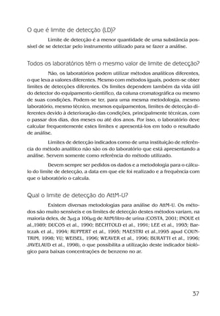 37
O que é limite de detecção (LD)?
Limite de detecção é a menor quantidade de uma substância pos-
sível de se detectar pelo instrumento utilizado para se fazer a análise.
Todos os laboratórios têm o mesmo valor de limite de detecção?
Não, os laboratórios podem utilizar métodos analíticos diferentes,
o que leva a valores diferentes. Mesmo com métodos iguais, podem-se obter
limites de detecções diferentes. Os limites dependem também da vida útil
do detector do equipamento científico, da coluna cromatográfica ou mesmo
de suas condições. Podem-se ter, para uma mesma metodologia, mesmo
laboratório, mesmo técnico, mesmos equipamentos, limites de detecção di-
ferentes devido à deterioração das condições, principalmente técnicas, com
o passar dos dias, dos meses ou até dos anos. Por isso, o laboratório deve
calcular frequentemente estes limites e apresentá-los em todo o resultado
de análise.
Limites de detecção indicados como de uma instituição de referên-
cia do método analítico não são os do laboratório que está apresentando a
análise. Servem somente como referência do método utilizado.
Devem sempre ser pedidos os dados e a metodologia para o cálcu-
lo do limite de detecção, a data em que ele foi realizado e a frequência com
que o laboratório o calcula.
Qual o limite de detecção do AttM-U?
Existem diversas metodologias para análise do AttM-U. Os méto-
dos são muito sensíveis e os limites de detecção destes métodos variam, na
maioria deles, de 3μg a 100μg de AttM/litro de urina (COSTA, 2001; INOUE et
al.,1989; DUCOS et al., 1990; BECHTOLD et al., 1991; LEE et al., 1993; Bar-
tczak et al., 1994; RUPPERT et al., 1995; MAESTRI et al.,1995 apud COUN-
TRIM, 1998; YU; WEISEL, 1996; WEAVER et al., 1996; BURATTI et al., 1996;
JAVELAUD et al., 1998), o que possibilita a utilização deste indicador bioló-
gico para baixas concentrações de benzeno no ar.
Benzeno2011.indd 37Benzeno2011.indd 37 22/10/2012 08:36:0622/10/2012 08:36:06
 