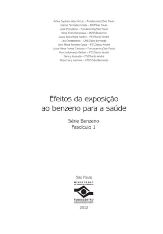 2012
M I N I S T É R I O
DO TRABALHO E EMPREGO
FUNDACENTRO
FUNDAÇÃO JORGE DUPRAT FIGUEIREDO
DE SEGURANÇA E MEDICINA DO TRABALHO
São Paulo
Efeitos da exposição
ao benzeno para a saúde
Série Benzeno
Fascículo 1
Arline Sydneia Abel Arcuri – Fundacentro/São Paulo
Danilo Fernades Costa – DRT/São Paulo
José Possebon – Fundacentro/São Paulo
Kátia Cheli Kanasawa – NVST/Diadema
Laura Isora Naldi Tardini – PST/Santo André
Léa Constantino – CRST/São Bernardo
Leila Maria Tavares Costa – PST/Santo André
Luiza Maria Nunes Cardoso – Fundacentro/São Paulo
Marcia Azevedo Gelber – PST/Santo André
Nancy Yassuda – PST/Santo André
Rosemary Inamine – CRST/São Bernardo
Benzeno2011.indd 3Benzeno2011.indd 3 22/10/2012 08:36:0522/10/2012 08:36:05
 