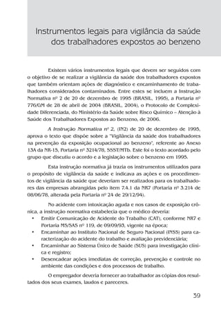 39
Existem vários instrumentos legais que devem ser seguidos com
o objetivo de se realizar a vigilância da saúde dos trabalhadores expostos
que também orientam ações de diagnóstico e encaminhamento de traba-
lhadores considerados contaminados. Entre estes se incluem a Instrução
Normativa nº 2 de 20 de dezembro de 1995 (BRASIL, 1995), a Portaria nº
776/GM de 28 de abril de 2004 (BRASIL, 2004), o Protocolo de Complexi-
dade Diferenciada, do Ministério da Saúde sobre Risco Químico – Atenção à
Saúde dos Trabalhadores Expostos ao Benzeno, de 2006.
A Instrução Normativa nº 2, (IN2) de 20 de dezembro de 1995,
aprova o texto que dispõe sobre a “Vigilância da saúde dos trabalhadores
na prevenção da exposição ocupacional ao benzeno”, referente ao Anexo
13A da NR-15, Portaria nº 3214/78, SSST/MTb. Este foi o texto acordado pelo
grupo que discutiu o acordo e a legislação sobre o benzeno em 1995.
Esta instrução normativa já trazia os instrumentos utilizados para
o propósito de vigilância da saúde e indicava as ações e os procedimen-
tos de vigilância da saúde que deveriam ser realizados para os trabalhado-
res das empresas abrangidas pelo item 7.4.1 da NR7 (Portaria nº 3.214 de
08/06/78, alterada pela Portaria nº 24 de 29/12/94).
No acidente com intoxicação aguda e nos casos de exposição crô-
nica, a instrução normativa estabelecia que o médico deveria:
• Emitir Comunicação de Acidente do Trabalho (CAT), conforme NR7 e
Portaria MS/SAS nº 119, de 09/09/93, vigente na época;
• Encaminhar ao Instituto Nacional de Seguro Nacional (INSS) para ca-
racterização do acidente do trabalho e avaliação previdenciária;
• Encaminhar ao Sistema Único de Saúde (SUS) para investigação clíni-
ca e registro;
• Desencadear ações imediatas de correção, prevenção e controle no
ambiente das condições e dos processos de trabalho.
O empregador deveria fornecer ao trabalhador as cópias dos resul-
tados dos seus exames, laudos e pareceres.
Instrumentos legais para vigilância da saúde
dos trabalhadores expostos ao benzeno
Benzeno2011.indd 39Benzeno2011.indd 39 22/10/2012 08:36:0622/10/2012 08:36:06
 
