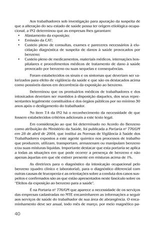 40
Aos trabalhadores sob investigação para apuração da suspeita de
que a alteração do seu estado de saúde possa ter origem etiológica ocupa-
cional, a IN2 determinou que as empresas lhes garantam:
• Afastamento da exposição;
• Emissão da CAT;
• Custeio pleno de consultas, exames e pareceres necessários à elu-
cidação diagnóstica de suspeita de danos à saúde provocados por
benzeno;
• Custeio pleno de medicamentos, materiais médicos, internações hos-
pitalares e procedimentos médicos de tratamento de dano à saúde
provocado por benzeno ou suas sequelas e consequências.
Foram estabelecidos os sinais e os sintomas que deveriam ser va-
lorizados para efeito de vigilância da saúde e que são os destacados acima
como possíveis danos em decorrência da exposição ao benzeno.
Determinou que os prontuários médicos de trabalhadores e dos
intoxicados deveriam ser mantidos à disposição daqueles, dos seus repre-
sentantes legalmente constituídos e dos órgãos públicos por no mínimo 30
anos após o desligamento do trabalhador.
No item 7.4 da IN2 há o reconhecimento da necessidade de que
fossem estabelecidos critérios adicionais a este texto legal.
Em consideração ao que foi determinado no Acordo do Benzeno
como atribuição do Ministério da Saúde, foi publicada a Portaria nº 776/GM
em 28 de abril de 2004, que institui as Normas de Vigilância à Saúde dos
Trabalhadores expostos a este agente químico nos processos de trabalho
que produzem, utilizam, transportam, armazenam ou manipulam benzeno
e/ou suas misturas líquidas. Importante destacar que esta portaria se aplica
a todas as situações em que pode ocorrer a presença de benzeno e não
apenas àquelas em que ele estiver presente em misturas acima de 1%.
As diretrizes para o diagnóstico da intoxicação ocupacional pelo
benzeno (quadro clínico e laboratorial), para o diagnóstico diferencial com
outras causas de leucopenia e as orientações sobre a conduta dos casos sus-
peitos e confirmados são as que estão apresentados neste fascículo sobre os
“Efeitos da exposição ao benzeno para a saúde”.
É na Portaria nº 776/GM que aparece a necessidade de os serviços
das empresas cadastradas no MTE encaminharem as informações a seguir
aos serviços de saúde do trabalhador de sua área de abrangência. O enca-
minhamento deve ser anual, todo mês de março, por meio magnético pa-
Benzeno2011.indd 40Benzeno2011.indd 40 22/10/2012 08:36:0622/10/2012 08:36:06
 