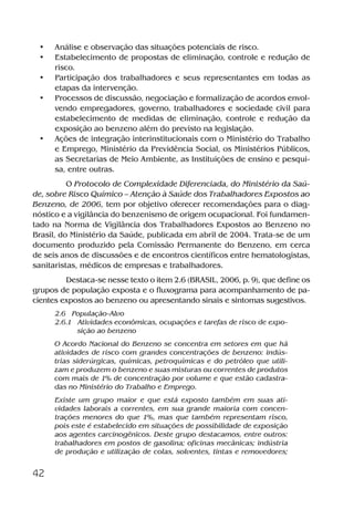42
• Análise e observação das situações potenciais de risco.
• Estabelecimento de propostas de eliminação, controle e redução de
risco.
• Participação dos trabalhadores e seus representantes em todas as
etapas da intervenção.
• Processos de discussão, negociação e formalização de acordos envol-
vendo empregadores, governo, trabalhadores e sociedade civil para
estabelecimento de medidas de eliminação, controle e redução da
exposição ao benzeno além do previsto na legislação.
• Ações de integração interinstitucionais com o Ministério do Trabalho
e Emprego, Ministério da Previdência Social, os Ministérios Públicos,
as Secretarias de Meio Ambiente, as Instituições de ensino e pesqui-
sa, entre outras.
O Protocolo de Complexidade Diferenciada, do Ministério da Saú-
de, sobre Risco Químico – Atenção à Saúde dos Trabalhadores Expostos ao
Benzeno, de 2006, tem por objetivo oferecer recomendações para o diag-
nóstico e a vigilância do benzenismo de origem ocupacional. Foi fundamen-
tado na Norma de Vigilância dos Trabalhadores Expostos ao Benzeno no
Brasil, do Ministério da Saúde, publicada em abril de 2004. Trata-se de um
documento produzido pela Comissão Permanente do Benzeno, em cerca
de seis anos de discussões e de encontros científicos entre hematologistas,
sanitaristas, médicos de empresas e trabalhadores.
Destaca-se nesse texto o item 2.6 (BRASIL, 2006, p. 9), que define os
grupos de população exposta e o fluxograma para acompanhamento de pa-
cientes expostos ao benzeno ou apresentando sinais e sintomas sugestivos.
2.6 População-Alvo
2.6.1 Atividades econômicas, ocupações e tarefas de risco de expo-
sição ao benzeno
O Acordo Nacional do Benzeno se concentra em setores em que há
atividades de risco com grandes concentrações de benzeno: indús-
trias siderúrgicas, químicas, petroquímicas e do petróleo que utili-
zam e produzem o benzeno e suas misturas ou correntes de produtos
com mais de 1% de concentração por volume e que estão cadastra-
das no Ministério do Trabalho e Emprego.
Existe um grupo maior e que está exposto também em suas ati-
vidades laborais a correntes, em sua grande maioria com concen-
trações menores do que 1%, mas que também representam risco,
pois este é estabelecido em situações de possibilidade de exposição
aos agentes carcinogênicos. Deste grupo destacamos, entre outros:
trabalhadores em postos de gasolina; oficinas mecânicas; indústria
de produção e utilização de colas, solventes, tintas e removedores;
Benzeno2011.indd 42Benzeno2011.indd 42 22/10/2012 08:36:0622/10/2012 08:36:06
 