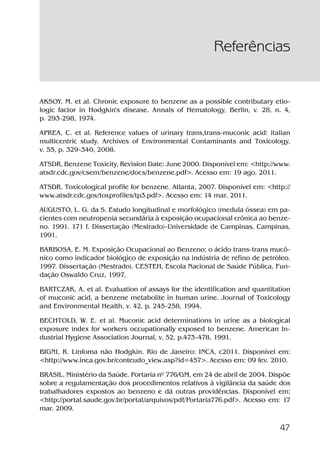 47
AKSOY, M. et al. Chronic exposure to benzene as a possible contributary etio-
logic factor in Hodgkin's disease. Annals of Hematology, Berlin, v. 28, n. 4,
p. 293-298, 1974.
APREA, C. et al. Reference values of urinary trans,trans-muconic acid: italian
multicentric study. Archives of Environmental Contaminants and Toxicology,
v. 55, p. 329-340, 2008.
ATSDR, Benzene Toxicity, Revision Date: June 2000. Disponível em: <http://www.
atsdr.cdc.gov/csem/benzene/docs/benzene.pdf>. Acesso em: 19 ago. 2011.
ATSDR. Toxicological profile for benzene. Atlanta, 2007. Disponível em: <http://
www.atsdr.cdc.gov/toxprofiles/tp3.pdf>. Acesso em: 14 mar. 2011.
AUGUSTO, L. G. da S. Estudo longitudinal e morfológico (medula óssea) em pa-
cientes com neutropenia secundária à exposição ocupacional crônica ao benze-
no. 1991. 171 f. Dissertação (Mestrado)-Universidade de Campinas, Campinas,
1991.
BARBOSA, E. M. Exposição Ocupacional ao Benzeno: o ácido trans-trans mucô-
nico como indicador biológico de exposição na indústria de refino de petróleo.
1997. Dissertação (Mestrado). CESTEH, Escola Nacional de Saúde Pública, Fun-
dação Oswaldo Cruz, 1997.
BARTCZAK, A. et al. Evaluation of assays for the identification and quantitation
of muconic acid, a benzene metabolite in human urine. Journal of Toxicology
and Environmental Health, v. 42, p. 245-258, 1994.
BECHTOLD, W. E. et al. Muconic acid determinations in urine as a biological
exposure index for workers occupationally exposed to benzene. American In-
dustrial Hygiene Association Journal, v. 52, p.473-478, 1991.
BIGNI, R. Linfoma não Hodgkin. Rio de Janeiro: INCA, c2011. Disponível em:
<http://www.inca.gov.br/conteudo_view.asp?id=457>. Acesso em: 09 fev. 2010.
BRASIL. Ministério da Saúde. Portaria nº 776/GM, em 24 de abril de 2004. Dispõe
sobre a regulamentação dos procedimentos relativos à vigilância da saúde dos
trabalhadores expostos ao benzeno e dá outras providências. Disponível em:
<http://portal.saude.gov.br/portal/arquivos/pdf/Portaria776.pdf>. Acesso em: 17
mar. 2009.
Referências
Benzeno2011.indd 47Benzeno2011.indd 47 22/10/2012 08:36:0622/10/2012 08:36:06
 