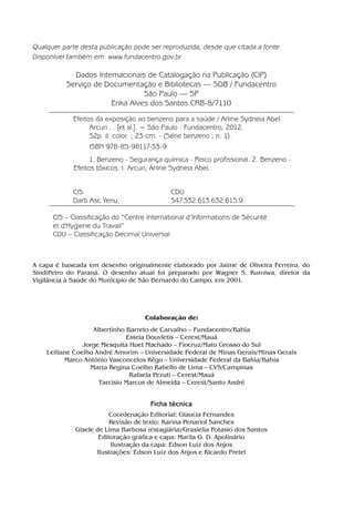 Qualquer parte desta publicação pode ser reproduzida, desde que citada a fonte.
Disponível também em: www.fundacentro.gov.br
Dados Internacionais de Catalogação na Publicação (CIP)
Serviço de Documentação e Bibliotecas — SDB / Fundacentro
São Paulo — SP
Erika Alves dos Santos CRB-8/7110
Ficha técnica
123456Efeitos da exposição ao benzeno para a saúde / Arline Sydneia Abel
1234567890Arcuri ... [et al.]. − São Paulo : Fundacentro, 2012.
123456789052p. il. color. ; 23 cm. - (Série benzeno ; n. 1).
1234567890ISBN 978-85-98117-53-9
12345678901. Benzeno - Segurança química - Risco profissional. 2. Benzeno -
Efeitos tóxicos. I. Arcuri, Arline Sydneia Abel.
123456CIS CDU
123456Darb Asc Yenu 547.532:613.632:615.9
CIS – Classificação do “Centre International d’Informations de Sécurité
et d'Hygiene du Travail”
CDU – Classificação Decimal Universal
Colaboração de:
Albertinho Barreto de Carvalho – Fundacentro/Bahia
Estela Douvletis – Cerest/Mauá
Jorge Mesquita Huet Machado – Fiocruz/Mato Grosso do Sul
Leiliane Coelho André Amorim – Universidade Federal de Minas Gerais/Minas Gerais
Marco Antônio Vasconcelos Rêgo – Universidade Federal da Bahia/Bahia
Marta Regina Coelho Rabello de Lima – CVS/Campinas
Rafaela Pezuti – Cerest/Mauá
Tarcisio Marcos de Almeida – Cerest/Santo André
Coordenação Editorial: Glaucia Fernandes
Revisão de texto: Karina Penariol Sanches
Gisele de Lima Barbosa (estagiária)/Grasielia Potasio dos Santos
Editoração gráfica e capa: Marila G. D. Apolinário
Ilustração da capa: Edson Luiz dos Anjos
Ilustrações: Edson Luiz dos Anjos e Ricardo Pretel
A capa é baseada em desenho originalmente elaborado por Jaime de Oliveira Ferreira, do
SindiPetro do Paraná. O desenho atual foi preparado por Wagner S. Kuroiwa, diretor da
Vigilância à Saúde do Município de São Bernardo do Campo, em 2001.
Benzeno2011.indd 4Benzeno2011.indd 4 22/10/2012 08:36:0522/10/2012 08:36:05
 