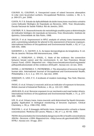 49
COLMAN, R.; COLEMAN, A. Unexpected cause of raised benzene absorption
in coke oven by-product workers. Occupational Medicine, London, v. 56, n. 4,
p. 269-271, jun. 2006.
COSTA, M. F. B. Estudo da Aplicabilidade do ácido trans,trans-mucônico urinário
como Indicador Biológico de Exposição ao Benzeno, 2001. Tese (Doutorado),
Escola Nacional de Saúde Pública. Rio de Janeiro, 2001.
COUTRIM, M. X. Desenvolvimento de metodologia analítica para a determinação
de indicador biológico de exposição ao benzeno, Tese (Doutorado). Instituto de
Química, Universidade de São Paulo, 1998.
DUCOS, P. et al. Improvement in HPLC analysis of urinary trans transmuconic
acid, a promising substitute for phenol in the assessment of benzene exposure.
International Archives of Occupational and Environmental Health, v. 62, nº 7, p.
529-534, 1990.
GOODMAN, L. S.; GILMAN, A. G. As bases farmacológicas da terapêutica. 9. ed.
Rio de Janeiro: McGraw-Hill Interamericana, 1996.
GRAY, J.; NUDELMAN, J.; ENGEL, C. State of the evidence: the connection
between breast cancer and the environment. 6. ed. San Francisco: Breast
Cancer Fund, c2010. Disponível em: <http://www.breastcancerfund.org/assets/
pdfs/publications/state-of-the-evidence-2010.pdf>. Acesso em: 22 nov. 2010.
HANKE, J.; DUTKIEWICZ, T.; PIOTROWSKI, J. The absorption of benzene through
human skin. International Journal of Occupational and Environmental Health,
Philadelphia, v. 6, n. 2, p. 104-111, Apr./Jun. 2000.
HODGSON, E.; LEVI, P. E. A textbook of modern toxicology. New York: Elsevier,
c1987.
INOUE, O. et al. Urinary t,t-muconic acid as an indicator of exposure to benzene.
British Journal of Industrial Medicine, v. 46, p. 122-127, 1989.
JAVELAUD, B. et al. Benzene exposure in car mechanics and road tanker drivers.
International Archives of Occupational and Environmental Health, v. 71, p. 277-
283, 1998.
LEE, B. et al. Urinary trans, trans-muconic acid determined by liquid chromato-
graphy: Application in biological monitoring of benzene exposure. Clinical
Chemistry, v. 39, p. 1788-1792, 1993.
MAESTRI, L. et al. Il dosaggio dell’acido trans, transmuconico urinario a basse
concentrazioni. Medicina del Lavoro, Milano, v. 86, nº 1, p. 40-49, 1995.
NIOSH, Documentation for immediately dangerous to life or health concentrations
(IDLHs) – Benzene. c1994. Disponível em: <http://www.cdc.gov/niosh/idlh/71432.
HTML> Acesso em: 19 ago. 2011
Benzeno2011.indd 49Benzeno2011.indd 49 22/10/2012 08:36:0622/10/2012 08:36:06
 