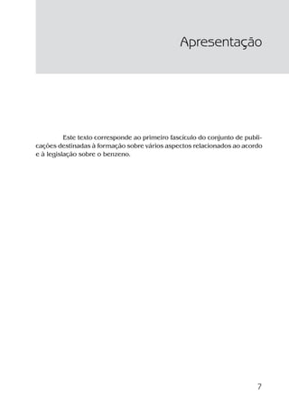 7
Este texto corresponde ao primeiro fascículo do conjunto de publi-
cações destinadas à formação sobre vários aspectos relacionados ao acordo
e à legislação sobre o benzeno.
Apresentação
Benzeno2011.indd 7Benzeno2011.indd 7 22/10/2012 08:36:0522/10/2012 08:36:05
 