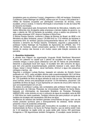 (projetados para os próximos 5 anos), chegaremos a 560 mil hectares. Entretanto
o professor Carlos Nabinger da UFRGS, estima que em 10 anos o RS poderá ter 1
milhão de hectares ocupados por plantações comerciais de árvores, como
eucalipto, pínus e acácia. A mesma informação é encontrada no site da Caixa RS
do Governo do Estado.
A FEPAM, responsável pelo Zoneamento Ambiental da Silvicultura, trabalha com
dados diferentes dos divulgados pelas empresas e demais órgãos do governo, ou
seja, o plantio de 160 mil hectares de eucalipto, pínus e acácia nos próximos 10
anos pelas empresas VCP, Aracruz Celulose e Stora Enso.
O Bioma Pampa Gaúcho, conforme o Mapa de Biomas do Brasil, do IBGE e do
Ministério do Meio Ambiente, possui 176.496 Km2 ou 17,6 milhões de hectares e
representa 63% do território gaúcho.Corriqueiramente fala-se em 15 milhões de
hectares o tamanho do Pampa Gaúcho. Entretanto, segundo o pesquisador e
professor Carlos Nabinger da Faculdade de Agronomia da UFRGS, dos 17,6
milhões de hectares, restam preservados apenas 8 milhões de hectares, em
função do avanço das lavoras e em muitos casos pela lotação excessiva da
pecuária.

1 - Questões Ambientais
A ativista Ana Filippini da organização Uruguaia World Rainforest Movement
afirmou em palestra na capital que o plantio de eucalipto em locais de baixa
umidade chegou a secar poços artesianos com até 30 metros de profundidade,
deixando a população local sem água. O eucalipto tem alto consumo de água,
pois tem uma grande evapotranspiração, podendo ressecar o solo, secar olhos
d’água, baixar o lençol freático, secar banhados, diminuir a água dos pequenos
córregos e riachos, etc.
Segundo o professor Ludwig Buckup, baseado em estudos de Zoraido Ceroni
publicado em 1972, cada eucalipto elimina pela evapotranspiração 36,5 mil litros
de água por ano. Então 35 milhões de árvores terão uma evapotranspiração anual
de 1,23 quatrilhão de litros de água retirada do solo por ano. Na mesma área, em
anos normais, temos uma precipitação anual de 1,5 mil milímetros, chovendo 1,05
quatrilhão de litros de água. O que representa um volume de chuva 20% menor do
que vai evapotranspirar em um ano.
Os dados do professor Ludwig, são contestados pelo professor Solon Longui, do
Departamento de Ciências Florestais da Universidade Federal de Santa Maria,
baseado em informações da Associação Brasileira de Florestas Plantadas
(ABRAFLOR), onde durante um ano o consumo de água do eucalipto varia de 800
a 1200 litros por metro quadrado. Também informa que para produzir um quilo de
madeira de eucalipto são necessários 350 litros de água.
As fábricas de celulose são também grandes consumidoras de água, com uso de
muitos produtos químicos para o branqueamento da celulose, tendo sempre
presente o risco de acidentes ambientais.
Outro impacto ambiental causado pelo monocultivo do eucalipto é a redução da
biodiversidade da flora e da fauna do Pampa Gaúcho, que se estima existir mais
de 3 mil espécies na região entre as quais estão pelo menos 450 gramíneas
forrageiras e 150 leguminosas também forrageiras. O eucalipto causa também a



                                                                              10
 