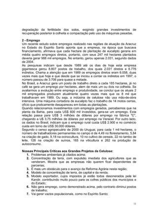 degradação da fertilidade dos solos, exigindo grandes investimentos de
recuperação posterior à colheita e compactação pelo uso de máquinas pesadas.

2 - Emprego
Um recente estudo sobre empregos realizado nas regiões de atuação da Aracruz
no Estado do Espirito Santo aponta que a empresa, na época que buscava
financiamento, afirmava que cada hectare de plantação de eucalipto geraria em
média quatro empregos diretos, portanto, com seus 247 mil hectares plantados
deveria gerar 988 mil empregos. No entanto, gerou apenas 2.031, segundo dados
de 2004.
As pesquisas indicam que desde 1989 até os dias de hoje esta empresa
gigantesca gerou 8.807 postos de trabalho, dos quais 2.031 diretos e 6.776
indiretos. Chama a atenção que em 1989 os empregos diretos eram 6.058, duas
vezes mais que hoje e que desde que se iniciou a contar os indiretos em 1997, o
número passou de 3.706 para quase a metade.
No Brasil, a Aracruz gera um posto de trabalho direto a cada 185 hectares, já no
café se gera um emprego por hectares, alem de mais um ou dois na colheita. Se
avaliarmos a evolução entre emprego e produtividade, se conclui que os atuais 2
mil empregados produzem atualmente quatro vezes mais que os 8 mil que
trabalhavam em 1989. Ou seja, a indústria de celulose não usa mão-de-obra
intensiva. Uma máquina cortadora de eucalipto faz o trabalho de 14 motos cerras,
ofício que praticamente desapareceu em todas as plantações.
Quando relacionamos investimentos com empregos gerados, percebemos que na
planta da Bahia, para cada US$ 600 mil investidos, gera-se um emprego. Esta
relação passa para US$ 3 milhões de dólares por emprego na fábrica "C",
chegando a U$ 3,75 milhões de dólares por emprego na Veracel. Por outro lado,
os dados no Brasil, indicam que o emprego rural custa US$ 2.900 e no comércio
custa em torno de US$ 30.000 dólares.
Segundo o censo agropecuário de 2000 do Uruguai, para cada 1 mil hectares, o
número de trabalhadores permanentes no campo é de 4,49 no florestamento, 5,84
na criação de gado, 9,18 na ovinocultura, 10 no cultivo de cereais, 22 no tambo de
leite, 128 na criação de suínos, 165 na viticultura e 262 na produção de
autoconsumo.

Nossas Principais Críticas aos Grandes Projetos de Celulose:
  1. Problemas ambientais já citados acima;
  2. Concentração da terra, com expulsão imediata dos agricultores que as
     venderam. Mostra que as empresas não querem ficar dependentes de
     parcerias;
  3. É mais um obstáculo para o avanço da Reforma Agrária nesta região;
  4. Modelo de concentração de terra, de capital e da renda;
  5. Modelo exportador, cujos impostos já estão todos desonerados pela lei
     Kandir, contribuindo muito pouco para os cofres públicos dos municípios e
     do Estado;
  6. Não gera emprego, como demonstrado acima, pelo contrario diminui postos
     de trabalho;
  7. Vai gerar vazios populacionais, como no Espírito Santo;


                                                                                11
 