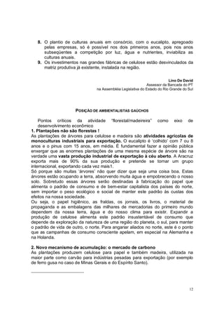 8. O plantio de culturas anuais em consórcio, com o eucalipto, apregoado
      pelas empresas, só é possível nos dois primeiros anos, pois nos anos
      subseqüentes a competição por luz, água e nutrientes, inviabiliza as
      culturas anuais.
   9. Os investimentos nas grandes fábricas de celulose estão desvinculados da
      matriz produtiva já existente, instalada na região.

                                                                           Lino De David
                                                              Assessor da Bancada do PT
                                 na Assembléia Legislativa do Estado do Rio Grande do Sul




                      POSIÇÃO DE AMBIENTALISTAS GAÚCHOS

    Pontos críticos da atividade “florestal/madeireira” como eixo de
    desenvolvimento econômico
1. Plantações não são florestas !
As plantações de árvores para celulose e madeira são atividades agrícolas de
monoculturas industriais para exportação. O eucalipto é ‘colhido’ com 7 ou 8
anos e o pinus com 15 anos, em média. É fundamental fazer a opinião pública
enxergar que as enormes plantações de uma mesma espécie de árvore são na
verdade uma vasta produção industrial de exportação à céu aberto. A Aracruz
exporta mais de 90% da sua produção e pretende se tornar um grupo
internacional, exportando cada vez mais1.
Só porque são muitas ‘árvores’ não quer dizer que seja uma coisa boa. Estas
árvores estão ocupando a terra, absorvendo muita água e empobrecendo o nosso
solo. Sobretudo essas árvores serão destinadas à fabricação do papel que
alimenta o padrão de consumo e de bem-estar capitalista dos países do norte,
sem importar o peso ecológico e social de manter este padrão às custas dos
efeitos na nossa sociedade.
Ou seja, o papel higiênico, as fraldas, os jornais, os livros, o material de
propaganda e as embalagens das milhares de mercadorias do primeiro mundo
dependem da nossa terra, água e do nosso clima para existir. Expandir a
produção de celulose alimenta este padrão insustentável de consumo que
depende da exploração da natureza de uma região do planeta, o sul, para manter
o padrão de vida de outro, o norte. Para angariar aliados no norte, este é o ponto
que as campanhas de consumo consciente apelam, em especial na Alemanha e
na Holanda.

2. Novo mecanismo de acumulação: o mercado de carbono
As plantações produzem celulose para papel e também madeira, utilizada na
maior parte como carvão para indústrias pesadas para exportação (por exemplo
de ferro gusa no caso de Minas Gerais e do Espírito Santo).




                                                                                      12
 