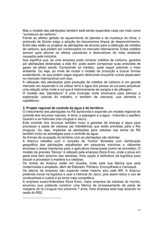 Mas o modelo das plantações também está sendo expandido cada vez mais como
“sumidouro de carbono”.
Frente ao efeitos globais do aquecimento do planeta e da mudança do clima, o
protocolo de Quioto exige a adoção de mecanismos limpos de desenvolvimento.
Entre eles estão os projetos de plantações de árvores para a obtenção de créditos
de carbono, que podem ser comerciados no mercado internacional. Estes créditos
servem para abonar os efeitos poluidores e destruidores do meio ambiente
causados pela indústria.
Isso significa que, se uma empresa pode comprar créditos de carbono, gerados
por plantações destinadas a este fim, pode assim compensar suas emissões de
gases de efeito estufa. Comprando só créditos, pode seguir poluindo o meio
ambiente. Ou seja, ao invés de mudar o modelo de produção e buscar formas
sustentáveis, os que podem pagar seguem destruindo enquanto outros especulam
no mercado internacional com isso.
A utilização das plantações para produção de créditos de carbono é um grande
mercado em expansão e irá utilizar terra e água dos países do sul para perpetuar
uma relação entre norte e sul que é historicamente de sangria e de pilhagem.
O modelo das “plantations” é uma invenção norte americana para otimizar a
exploração colonial do trabalho, e também da natureza, que alimenta o
capitalismo.

3. Projeto regional de controle da água e do território
O crescimento das plantações no RS aprofunda e expande um modelo regional de
controle dos recursos naturais. A terra, a paisagem e a água - incluindo o aqüifero
Guarani e as hidrovias (rios Uruguai e Jacuí).
Este controle dos recursos também inclui a garantia de energia e água para
processar a pasta de celulose (as hidrelétricas que estão previstas para o Rio
Uruguai). Ou seja, implantar as plantações para celulose nas terras do RS
também inclui as estratégias para o controle da água.
As formas de ocupação do território com as plantações são distintas
A Aracruz trabalha com o conceito de “hortos” florestais com distribuição
geográfica das plantações espalhadas em pequenas manchas e utilizando
encostas e áreas impróprias para a agricultura mecanizada (como as encostas). O
modelo de grandes “blocos” é utilizado pela empresa Stora Enso, onde o pinus em
geral está bem próximo das estradas. Esta opção é definidora da logísitica para
escoar e processar a madeira e a celulose.
Os hortos da Aracruz estão em Guaíba, onde está sua fábrica que será
modernizada e ampliada, além de Eldorado, Pântano, Encruzilhada e Camaquã.
Os planos da empresa são expandir neste mesmo eixo pela BR. A Aracruz
pretende inovar na logística e usar a hidrovia do Jacuí, pois assim reduz o uso de
combustíveis e custos e se torna mais competitiva.
A empresa sueco-finlandesa Stora Enso, maior empresa de celulose do mundo,
anunciou que pretende construir uma fábrica de processamento de pasta às
margens do rio Uruguai nos próximos 7 anos. Esta empresa está hoje atuando no
oeste do RS2.




                                                                                 13
 