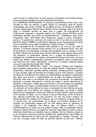 seria “do bem” e a Stora Enzo “do mal” porque é estrangeira, isso também porque
a Aracruz planta eucaliptus e a outra majoritariamente pinus.
[2] A EMPRESA ESTRANGEIRA “A empresa sueco-filandesa Stora Enso, líder
mundial no setor de celulose e papel, definiu os municípios onde irá adquirir
propriedades para iniciar o plantio de eucaliptos e pinus. As cidades de Alegrete,
Cacequi, Maçambará, Manoel Viana, Rosário do Sul, Santiago, São Francisco de
Assis e Unistalda servirão de base para o projeto de florestamento da
multinacional. Segundo o deputado federal Luis Carlos Heinze (PP-RS), outras
localidades deverão fazer parte do empreendimento. “Trabalhamos para incluir
Uruguaiana, Itaqui, São Borja, Nova Esperança, Jaguari e outros municípios”,
pontuou. O parlamentar participou do evento do dia 10 ao lado do governador
Germano Rigotto (PMDB), de secretários estaduais e dos representantes da Stora
Enzo na América Latina, Neils Graasfström e Otávio Pontes. (11/102005)
Para a aquisição de 50 mil hectares serão aplicados, até o fim do ano, US$ 50
milhões. A empresa pretende firmar parceria com os produtores locais; 20% das
terras deverão ser arrendadas. O plantio dos eucaliptos e pinus começa no início
de 2006. Heinze informa ainda que a estrutura física do viveiro deverá estar pronta
até dezembro. O parlamentar destaca que o projeto de florestamento e a
instalação de uma fábrica de celulose, provavelmente daqui a sete anos, em local
ainda a ser definido, impulsionarão a economia na região.”É mais uma alternativa
que trazemos aos nossos agricultores”, comemora. A unidade industrial poderá
consumir investimentos de até US$ 1 bilhão.
[3] CONJUNTURA MERCOSUL “Sobre o rio Uruguai, fronteira com Argentina,
duas empresas transnacionais do setor de celulose, Botnia (finlandesa) e Ence
(espanhola), constroem grandes plantas industriais. Simultaneamente implantam
no país grandes áreas de florestas de eucalipto e pínus. Esta semana, o canteiro
de obras em Fray Bentos foi invadido por ambientalistas que pedem a paralisação
das obras para discutir a implementação de um plano de gestão ambiental e
produção mais limpa a ser adotado nos processos de produção. Os argentinos
apoiaram o protesto bloqueando a rodovia de acesso à ponte internacional lá
existente. O fato gerou conflito grave provocando o pronunciamento do presidente
da República do Uruguai. As negociações ocorrem ao nível das chancelarias”
Os protestos tem como objetivo de parar a construção de duas fábricas de pasta
de celulose em Fray Bentos, às margens do RioUruguai, em frente à cidade
argentina de Gualeguaychu. Mais duas fábricas do setor também estariam prestes
a ser erguidas na região, uma no Uruguai e outra em São Borja, no Rio Grande do
Sul, segundo assessores dos dois governos. Em três dos quatro projetos, as
fábricas estarão às margens do rio Uruguai, que une Argentina, Uruguai e Brasil, e
no quarto caso, nas proximidades do rio Negro, que também deságua no rio
Uruguai. As construções viraram pivô de uma disputa entre os governos do
Uruguai e da Argentina. Nos últimos dias, as fábricas Botnia e Ence
transformaram-se no motivo de uma queda de braço entre os presidentes Tabaré
Vázquez e Nestor Kirchner, da Argentina. As outras duas fábricas seriam a sueco-
finlandesa Stora-Enso e a brasileira Aracruz Celulose. Kirchner mandou projeto de
lei ao Congresso Nacional, pedindo respaldo dos parlamentares para apelar ao
Tribunal Internacional de Haia contra as construções no Uruguai. Vázquez, por
sua vez, conseguiu apoio de todos os partidos políticos do seu país - Blanco,


                                                                                 15
 