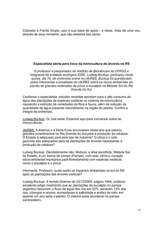 Colorado e Frente Amplo, que é sua base de apoio - e disse, mais de uma vez,
através de seus ministros, que não desistirá das obras.




       Especialista alerta para risco da monocultura de árvores no RS

        O professor e pesquisador do Instituto de Biociências da UFRGS e
     integrante da entidade ecológica IGRE, Ludwig Buckup, participou nesta
      quinta, dia 19, de entrevista online no clicRBS. Buckup foi questionado
     pelos internautas e jornalistas do clicRBS sobre os riscos ambientais do
     plantio de grandes extensões de pínus e eucalipto na Metade Sul do Rio
                                   Grande do Sul.

Conforme o especialista, estudos recentes apontam para o alto consumo de
água das plantações de espécies exóticas no sistema de monocultura,
causando a extinção de variedades da flora e fauna, além da redução da
quantidade de água presente naturalmente na região do plantio. Confira a
íntegra da entrevista.

Ludwig Buckup: Oi, boa tarde. Estamos aqui para conversar sobre as
monoculturas.

clicRBS: A Aracruz e a Stora Enso anunciaram neste ano que passou
grandes investimentos no Rio Grande do Sul para a produção de celulose.
O Estado é adequado para este tipo de indústria? O clima e o solo
gaúchos são adequados para as plantações de árvores necessárias à
produção de celulose?

Ludwig Buckup: Decididamente não. Motivos: a área escolhida, Metade Sul
do Estado, é um bioma de campo (Pampa), com solo, clima e vocação
sócio-ambiental impróprios para florestamento com espécies exóticas,
como o eucalipto e o pínus.

Internauta: Professor, quais serão os impactos ambientais no sul do RS
após as plantações das árvores exóticas?

Ludwig Buckup: A revista Science de 23/12/2005, página 1944, publicou
excelente artigo mostrando que as plantações de eucalipto no pampa
argentino reduziram o fluxo de água dos rios em 52%, secaram 13% dos
rios, córregos e arroios, aumentaram a salinidade e acidez do solo, em
apenas um ano após o plantio. O mesmo pode acontecer no pampa
sul-brasileiro.


                                                                                16
 