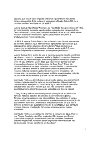 pecuária que teriam baixo impacto ambiental e garantiriam mais renda
para os pecuaristas. Esta seria uma saída para a Região Sul do RS, ou a
pecuária também tem impactos na região?

Ludwig Buckup: O professor Nabinger, da Faculdade de Agronomia da UFRGS,
fez recentemente excelente palestra sobre a vocação dos campos sulinos.
Demonstrou que com um pouco de assistência técnica e aporte moderado de
recursos materiais e financeiros, é possível aumentar em 200% a
produtividade no referido ambiente.

clicRBS: A Metade Sul do Estado vem sofrendo com a falta de alternativas
de renda há décadas. Que alternativas os agricultores e pecuaristas que
estão partindo para o plantio de árvores teriam? Que alternativas o
governo e a sociedade civil poderiam oferecer a esta região? Como a
Metade Sul poderia se desenvolver, e não apenas gerar renda?

Ludwig Buckup: Sim, o ciclo da soja já mostrou que este modelo econômico
expulsou o homem do campo para a cidade. O plantio extensivo, fala-se em
28 milhões de pés de eucalipto, em nada ajudará ao homem do pampa a
viver em seu ambiente. Quem disse que o gaúcho do pampa quer ser
empregado da Aracruz, da Votorantin ou da Stora Enso? O que ele
certamente busca é um lugar para viver com sua família, poder alimentar
os seus, criar seus animais e participar de um uso sustentável dos
recursos naturais oferecidos pelo meio em que vive. o Eucalipto, tal
como a soja, vai expulsar o homem para a cidade, engrossando o cinturão
de pobreza e exclusão social que hoje cercam as metrópoles.

Internauta: Professor, 28 milhões de árvores são apenas algo como 25 mil
hectares. Isto não significa nada em termos florestais. Há controvérsias
bastante sérias a respeito do consumo de água pelas florestas plantadas.
Estudos feitos pela USP indicam que elas não consomem valores
significativamente diferentes daqueles utilizados pela floresta natural.

Ludwig Buckup: Não estamos comparando plantação de eucalipto com
florestas naturais, estamos discutindo a inconveniência de plantar
florestas em uma paisagem cuja potencialidade bioecológica é o campo.
Neste sentido vale lembrar o absurdo de argumentar que uma plantação de
soja também apresenta uma elevada evapotranspiração. Só que soja é
alimento e madeira de eucalipto destina-se à exportação, o que configura
um caso típico de privatização de lucros e socialização dos custos
ambientais.

Internauta: Professor, eu estou me referindo a consumo de água. Parece
que Pínus e Eucalipto são vilões e não são. São árvores que têm um
potencial de adaptação e crescimento para as condições brasileiras
bastante importantes. O fato de serem originárias de outras locais não
as desmerece nem as transforma em 'bandidos'.


                                                                           18
 