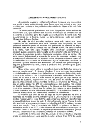 A Insustentável Produtividade da Celulose

       A verdadeira selvageria – utilizar extensões de terra para uma monocultura
que agride o país ambientalmente, gera lucros para uma minoria e em nada
contribui para combater a desigualdade social – ainda não foi percebida pela “elite
pensante”.
       “Os inconformistas quase nunca tem razão nos precisos termos em que se
manifestam. Mas, quase sempre tem razão na identificação do problema que os
inconforma e no sentido geral da solução que eventualmente lhe será dada. Aos
inconformistas só a história, nunca os contemporâneos, pode dar razão”.
(Boaventura de Souza Santos)
       No calor do abril vermelho, nenhuma outra ação patrocinada pelas
organizações do movimento sem terra provocou tanta indignação na “elite
pensante” brasileira quanto as invasões das plantações de celulose de mega-
empresas como a Klabin e a Veracel (leia-se Aracruz Celulose) em Santa Catarina
e na Bahia. “Sem terra agora invadem terras produtivas”, apressarem-se a
alardear, quase agradecidas pela munição que lhes era oferecida, as manchetes e
chamadas dos principais jornais e telejornais brasileiros. Afinal de contas, não
seria mesmo indefensável a ocupação de terras de empresas rentáveis, que
empregam mão-de-obra nacional e pagam (quase sempre) em dia seus impostos?
O senso comum – e disso se aproveitaram alguns respeitáveis colunistas de
economia – parece dizer que sim. Entretanto, uma análise mais próxima impõe o
seguinte questionamento: “Sim, a terra é produtiva. Mas, produtiva para quem,
cara pálida?”.
       Neste artigo, vamos utilizar o exemplo da Aracruz (a Klabin fica para uma
segunda oportunidade). A Aracruz Celulose é uma empresa transnacional
controlada pelos grupos Lorentzen, da família real norueguesa, Safra e Votorantin,
com cada um possuindo 28% do capital votante. A empresa se instalou no Espírito
Santo há 35 anos e hoje é a líder mundial da produção de polpa branca de
celulose de eucalipto, respondendo por 31% da oferta do produto em todo o
planeta. Das primeiras terras adquiridas no Brasil, no município de Aracruz, ela
deu um salto e possui hoje 247 mil hectares plantados com eucalipto nos estados
do Espírito Santo, Bahia, Minas Gerais e Rio Grande do Sul. Sua capacidade
nominal de produção no Brasil é de 2,4 milhões de toneladas de polpa de celulose
por ano. Apenas a unidade de Barra do Riacho (ES), onde existem três fábricas de
celulose, é responsável pela produção de 2 milhões de tonelada/ano.
       O detalhe é que cerca de 95% da polpa de celulose produzida no Brasil é
destinada ao mercado externo, sobretudo para a União Européia e os Estados
Unidos. Nesses lugares, cerca de 80% a polpa importada do Brasil é transformada
em papel higiênico e lenços de nariz. O retorno financeiro para a Aracruz é muito
alto: em 2003, a empresa registrou um lucro líquido de R$ 870 milhões, o maior
desde sua criação. Com o beneplácito do BNDES no governo de Fernando
Henrique Cardoso – em 2002 o banco injetou R$ 840 milhões na construção de
uma nova fábrica – a Aracruz foi a empresa que teve maior aumento nos ganhos
em 2003 se comparado ao ano anterior, obtendo um aumento de 7.000%.
       Atualmente, a menina dos olhos da Aracruz é a Veracel Celulose, empresa
criada em sociedade com outra gigante do setor, a Stora Enso (50% do capital


                                                                                  2
 