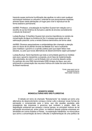 havendo quase nenhuma humificação das agulhas no solo e sem qualquer
sub-bosque herbáceo ou arbustivo, entende-se que pouquíssimas espécies
animais fazem desta plantações um lugar para viver e reproduzir-se de
forma estável e permanente.

clicRBS: Professor, a localização do Aqüífero Guarani tem relação com a
escolha do sul da América do Sul para o plantio de árvores (considerando
o estudo da Science)?

Ludwig Buckup: O Aqüífero Guarani tem enorme importância no cenário da
conservação da água na América do Sul. A ameaça que existe vem da
salinização possível, como a revista Science demonstrou de forma cabal.

clicRBS: Diversos pesquisadores e ambientalistas têm chamado a atenção
para os riscos de se plantar árvores da Metade Sul. Isso é suficiente
para mobilizar o governo e a opinião pública para que sejam feitos mais
estudos, ou para que novas alternativas de desenvolvimento sejam pensadas?

Ludwig Buckup: Será importante que toda a comunidade gaúcha se mobilize
para que o governo reexamine a proposta, já em fase de implementação,
não autorizada, de cobrir o sul do Estado com um enorme deserto verde.
Eu participo de uma ONG denominada IGRE-Amigos da Água, que vem
priorizando a conservação dos recursos hídricos em todas as suas formas
do Brasil meridional.

                                                            Fonte: www.agrol.com.br
                                                                   Notícias/Ambiente
                                                              19/01/2006 13h33min




                          DESERTO VERDE
                  MONOCULTURAS NÃO SÃO FLORESTAS


       O debate em torno do chamado “florestamento” da metade sul como uma
alternativa de desenvolvimento começa a tomar vulto e alcançar novas formas de
percepção e compreensão para o tema, que não aquelas pautadas pela
propaganda das empresas e governos que norteiam o projeto. Além da
degradação ambiental que ameaça o bioma pampa, os principais motivos de tal
percepção encontram-se, entre outros: no histórico dessas próprias empresas em
atividades em outros Estados e Países; na exploração trabalhista; na monocultura
que acirra a concentração de terra e dificulta a implementação de uma política de

                                                                                 20
 