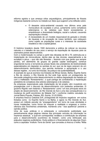 reforma agrária e que ameaça sítios arqueológicos, principalmente de fósseis
indígenas bastante comuns na metade sul, fatos que sugerem uma reflexão sobre:

            •   O desastre sócio-ambiental causado nos últimos anos pela
                monocultura de eucalipto e pinus, juntamente como complexos
                siderúrgicos e de celulose que ferem ecossistemas e
                empobrecem a diversidade biológica, social e cultural, causando
                expropriação e êxodo;
            •   A necessidade de um modelo responsável de geração e divisão
                de riquezas e de ocupação de nosso território, que coloquem
                como sujeito as populações rurais e o interesse da sociedade
                brasileira e não o capital global;

O histórico brasileiro desde 1500 demonstra a prática de colocar os recursos
naturais e o trabalho de seu povo a serviço da exportação de riquezas para os
chamados países desenvolvidos.
Com a modernização no campo a partir das décadas de 60 e 70, estimulou-se a
implantação de monoculturas, dentre elas as das árvores, especialmente a de
eucalipto e pinus – que não são florestas -, fazendo com que gente que sempre
perdeu, em detrimento de grupos do grande capital estrangeiro, continue
engordando lucros e tornando-se presas fáceis dos predadores de biodiversidade
especializados em degradar os quintais do sul, que via de regra carecem de um
desenvolvimento democrático, que permita reorientar a apropriação e o uso
dessas regiões , no rumo da inclusão, da justiça e da sustentabilidade.
A exemplo do que já ocorrera nos Estados de Minas Gerais, Bahia, Espirito Santo
e Rio de Janeiro, o Rio Grande do Sul está hoje sendo um protagonista da
discussão antagônica entre desenvolvimento ou efetiva degradação da metade sul
com o malfadado “florestamento”, o qual carrega de contrabando a implantação
predatória de complexos dos setores siderúrgicos e de celulose.
As empresas responsáveis pela implantação de tal projeto vêm investindo em
propagandas com o discurso de desenvolvimento com pretextos ambientais. O
governo Rigotto vem tratando o “florestamento” como “um dos principais eixos do
projeto de desenvolvimento do Rio Grande do Sul e uma das consequências é a
mudança do perfil econômico da Metade Sul” ( conforme matéria veiculada no
Jornal Diário Popular, Pelotas, RS, Quinta, 31.03.2005).
A empresa Aracruz Celulose S/A, protagonista de impactos negativos em outros
Estados como no Espírito Santo e na Bahia, e agora no Rio Grande do Sul,
possui um método peculiar de “propagandismo” em torno de suas atividades e
novas instalações, como forma de maquiar a realidade e engessar a contra-
ofensiva dos movimentos ambientais, mantendo uma “ boa aparência” perante a
opinião pública.
Uma de suas práticas é a antecipada e contundente publicidade que
periodicamente aluga páginas inteiras dos principais veículos de informação na
imprensa estadual, a qual em contrapartida “enaltece a contribuição da empresa
para o desenvolvimento econômico do Estado”, como uma retribuição aos
polpudos negócios publicitários. Outra prática é o financiamento de algumas Ong’s
como a capixaba “instituto Terra da Gente” que concedeu à Aracruz o troféu “Mata

                                                                               21
 
