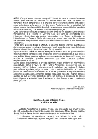 Atlântica” o que é uma piada de mau gosto, quando se trata de uma empresa que
acabou com milhares de hectares da mesma mata em 1993, na época as
denúncias foram comprovadas e a empresa teve seu funcionamento embargado
pelas autoridades pelo período de dois anos. Posteriormente a estratégia foi
alterar o nome para Veracel Celulose S/A para continuar suas atividades no sul da
Bahia onde o embargo lhe rendera um enorme desprestígio.
Outra variável que dificulta a mobilização em torno de um debate e uma reflexão
transparentes é a postura do Governo Lula que vem se submetendo aos
interesses oligárquicos do capital estrangeiro, que foram legitimados e
intensificados no Governo FHC ( fator que provoca uma certa crise de identidade
em valorosos companheiros ativistas que nortearam várias lutas e hoje compõem
o Governo).
Tendo como principal braço o BNDES, o Governo destina enormes quantidades
de recursos a esses complexos de celulose, sendo complacente com a falácia de
desenvolvimento limpo, incentivado pelo Banco Mundial.
Alguns Governos Estaduais como o de Rigotto surfam na onda do que chamam de
desenvolvimento carregando nos braços tais empresas predadoras, o que aliás é
uma prática desse governo gaúcho, nos seus projetos de desenvolvimento, em
acolher e prestigiar grandes empresas que não possuem qualquer
responsabilidade social.
Diante destas circunstâncias é preciso aglomerar forças em torno do movimentos
associativos, como a CUT, o MST, Ong’s Ambientais responsáveis que já
possuem histórico de lutas contra a exploração do trabalho, na reafirmação da luta
pela reforma agrária e justiça na terra contra o modelo latifundiário e contra a
prática de monoculturas que esterilizam a terra e promovem a degradação sócio-
ambiental que já não encontra mais espaço nos países do norte e migram para os
quintais do sul. Devemos considerar como um avanço, a resistência de países
como Uruguai e Argentina que já esboçam contra-ofensiva a ser considerada
pelos gaúchos.


                                                                      FÁBIO GÖEBEL
                                           Assessor Deputado Estadual Flávio Koutzii-PT




                       Manifesto Contra o Deserto Verde
                               e a Favor da Vida


      A Rede Alerta Contra o Deserto Verde, uma articulação que envolve mais
de 100 entidades dos movimentos sociais dos estados de Minas Gerais, Espírito
Santo, Bahia e Rio de Janeiro, vem através deste, se manifestar sobre:
   a) o desastre sócio-ambiental causado nos últimos 35 anos pela
   monocultura de eucalipto e pinus, integrado aos complexos siderúrgico e de


                                                                                    22
 