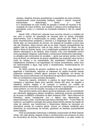 celulose, atingindo diversos ecossistemas e populações de nosso território,
   empobrecendo nossa diversidade biológica, social e cultural, causando
   expropriação,          desemprego,          êxodo        e          fome;
   b) a necessidade de outro modelo de geração e divisão de riquezas e de
   ocupação de nosso território, que respeite e coloque como protagonista as
   populações rurais e o interesse da sociedade brasileira e não do capital
   global.
       Desde 1500, o Brasil tem colocado seus recursos naturais e o trabalho de
seu povo a serviço da exportação de riquezas para os países chamados
desenvolvidos. Com a modernização no campo, desde os anos 1960 e 1970,
foram dramaticamente ampliados o estímulo e a implantação das monoculturas.
Dentre elas, as monoculturas de árvores, em especial de eucalipto e pinus (que
não são florestas), talvez tenham sido as de maior impacto socioambiental nas
regiões Vale do Jequitinhonha, Vale do Aço, Norte e Central de Minas, Sul da
Bahia e Norte do Espírito Santo, com a implantação predatória de complexos dos
setores siderúrgicos e de celulose. Esse impacto, criou uma identidade comum
entre populações indígenas, quilombolas e camponesas diretamente impactadas –
os atingidos pela monocultura do eucalipto –, gente que sempre perdeu nos 500
anos de Brasil, em detrimento de grupos capitalistas que engordam seus lucros à
custa do sangue e da expropriação das populações tradicionais e dos
trabalhadores brasileiros e da degradação de nossos ecossistemas, antes ricos
em biodiversidade e água, hoje secos e empobrecidos, transformando-se em
desertos verdes.
       No último período de governo neoliberal da era FHC, esse desastre foi
legitimado e intensificado, seguindo os interesses do capital envolvido nesses
poderosos complexos, embora alguns avanços na legislação, em termos de
direitos dos povos tradicionais e da importância da agricultura camponesa, tenham
feito um contraponto a esse processo devastador.
       Causa-nos espanto, entretanto, a postura do atual Governo Lula, que
carregava a esperança desse povo oprimido nesses 500 anos, de resgatar a
cidadania sempre negada e de começar a construir um modelo de
desenvolvimento democrático, que permitisse reorientar a apropriação e o uso de
nosso território, no rumo da inclusão, da justiça e da sustentabilidade.
       Esse governo (assim como alguns governos estaduais) vem se submetendo
aos interesses oligárquicos desses complexos, destinando enormes quantidades
de recursos via BNDES e Ministério do Meio Ambiente (PNF - Plano Nacional de
Florestas), sendo complacente com a falácia dos Mecanismos de
Desenvolvimento Limpo, incentivados pelo Banco Mundial (PCF – Fundo Piloto de
Carbono), que legitima a poluição dos países desenvolvidos através da criação de
cotas de carbono, que transformam a fotossíntese (dádiva da natureza) em
mercadoria privada do comércio global. Usa-se um pretexto ambiental para
disseminar as monoculturas de árvores, geradoras do desastre socioambiental
acima relatado.
       Para as populações tradicionais e entidades componentes da Rede Deserto
Verde, não cabe apenas negociar limites e condicionantes aos excessos do setor
de monocultura de árvores. Os licenciamentos ambientais e os selos verdes só


                                                                                 23
 