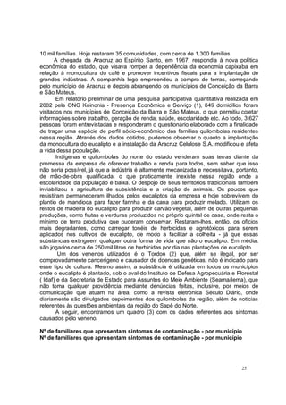 10 mil famílias. Hoje restaram 35 comunidades, com cerca de 1.300 famílias.
       A chegada da Aracruz ao Espírito Santo, em 1967, respondia à nova política
econômica do estado, que visava romper a dependência da economia capixaba em
relação à monocultura do café e promover incentivos fiscais para a implantação de
grandes indústrias. A companhia logo empreendeu a compra de terras, começando
pelo município de Aracruz e depois abrangendo os municípios de Conceição da Barra
e São Mateus.
        Em relatório preliminar de uma pesquisa participativa quantitativa realizada em
2002 pela ONG Koinonia - Presença Econômica e Serviço (1), 849 domicílios foram
visitados nos municípios de Conceição da Barra e São Mateus, o que permitiu coletar
informações sobre trabalho, geração de renda, saúde, escolaridade etc. Ao todo, 3.627
pessoas foram entrevistadas e responderam o questionário elaborado com a finalidade
de traçar uma espécie de perfil sócio-econômico das famílias quilombolas residentes
nessa região. Através dos dados obtidos, pudemos observar o quanto a implantação
da monocultura do eucalipto e a instalação da Aracruz Celulose S.A. modificou e afeta
a vida dessa população.
        Indígenas e quilombolas do norte do estado venderam suas terras diante da
promessa da empresa de oferecer trabalho e renda para todos, sem saber que isso
não seria possível, já que a indústria é altamente mecanizada e necessitava, portanto,
de mão-de-obra qualificada, o que praticamente inexiste nessa região onde a
escolaridade da população é baixa. O despojo de seus territórios tradicionais também
inviabilizou a agricultura de subsistência e a criação de animais. Os poucos que
resistiram permaneceram ilhados pelos eucaliptos da empresa e hoje sobrevivem do
plantio de mandioca para fazer farinha e da cana para produzir melado. Utilizam os
restos de madeira do eucalipto para produzir carvão vegetal, além de outras pequenas
produções, como frutas e verduras produzidos no próprio quintal de casa, onde resta o
mínimo de terra produtiva que puderam conservar. Restaram-lhes, então, os ofícios
mais degradantes, como carregar tonéis de herbicidas e agrotóxicos para serem
aplicados nos cultivos de eucalipto, de modo a facilitar a colheita - já que essas
substâncias extinguem qualquer outra forma de vida que não o eucalipto. Em média,
são jogados cerca de 250 mil litros de herbicidas por dia nas plantações de eucalipto.
         Um dos venenos utilizados é o Tordon (2) que, além se ilegal, por ser
comprovadamente cancerígeno e causador de doenças genéticas, não é indicado para
esse tipo de cultura. Mesmo assim, a substância é utilizada em todos os municípios
onde o eucalipto é plantado, sob o aval do Instituto de Defesa Agropecuária e Florestal
( Idaf) e da Secretaria de Estado para Assuntos do Meio Ambiente (Seama/Iema), que
não toma qualquer providência mediante denúncias feitas, inclusive, por meios de
comunicação que atuam na área, como a revista eletrônica Século Diário, onde
diariamente são divulgados depoimentos dos quilombolas da região, além de notícias
referentes às questões ambientais da região do Sapê do Norte.
        A seguir, encontramos um quadro (3) com os dados referentes aos sintomas
causados pelo veneno.

Nº de familiares que apresentam sintomas de contaminação - por município
Nº de familiares que apresentam sintomas de contaminação - por município




                                                                                25
 