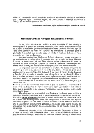 Norte: as Comunidades Negras Rurais dos Municípios de Conceição da Barra e São Mateus
(ES)", Programa Egbé - Territórios Negros, da ONG Koinonia - Presença Ecumênica e
Serviço. Rio de Janeiro, agosto de 2005.

                      * Mestranda. Colaboradora Egbê - Territórios Negros e da ONG Koinonía




         Mobilização Contra as Plantações de Eucalipto na Indonésia


       Em 84, uma empresa de celulose e papel chamada PT Inti Indorayon
Utama passou a operar em Sumatra, Indonésia, com capital e tecnologia vindos
da Europa. E receberam grandes concessões de terra: uma ilha inteira no lago de
Toka (Ilha Samosir no Norte de Sumatra) foi concedida a empresa para a
plantação de eucalipto que também usou um milhão de hectares de terra em Riau,
uma outra província em Sumatra.
       Isso ocorreu durante a ditadura de Suharto. O governo estava promovendo
as plantações de eucalipto, dizendo que era bom para o meio ambiente: iria criar
florestas de crescimento rápido. Eles falavam sobre reflorestamento, mas na
verdade era uma plantação industrial de madeira. Estavam dizendo que com
essas novas plantações, não teríamos mais que contar com a velha madeira.
       As empresas estavam se beneficiando duplamente desse programa de
governo: por um lado, estavam recebendo empréstimos livres de juros para
estabelecer os seus negócios (0% de juros). E por outro, tinham o direito de cortar
a floresta velha e vender a madeira, para abrir a terra para a plantação. Com o
tempo, muitas outras empresas começaram a plantar eucalipto e outras árvores,
nas terras ao redor da empresa, para fornecer celulose e papel para a fábrica.
       A empresa tomou a terra do povo de Batak, uma população indígena que
vivia nessa área.
Naquela época, os agricultores não sabiam o que era eucalipto. Tentamos saber
mais sobre ele. E quando a empresa começou a operar, percebemos que não era
bom para o ambiente e as pessoas. Percebemos que as árvores eram muito
sedentas por água.
       Não sabíamos que iam construir uma fábrica de celulose e papel próxima a
plantação. Mas eles montaram a fábrica logo depois que começaram a plantação.
Isso criou danos ambientais terríveis. A fábrica estava usando maquinaria velha
da Europa, uma tecnologia que tinha sido ultrapassada lá devido ao seu impacto
ambiental negativo. Ela usa cloro, liberando dioxinas ao meio ambiente. O solo, o
ar e a água ficaram extremamente poluídos. A fábrica de polpa estava próxima de
um grande rio: o rio Asahan. É o segundo maior rio do mundo depois do rio
Amazonas.
       Milhares de pessoas vivem próximas a esse rio. Eles usam a água e
comem os peixes, e os siris do rio para o seu consumo diário de proteína. A
população local começou a reclamar da poluição. Víamos uma água preta saindo


                                                                                    28
 