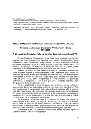 Redes trabalhando nessa questão:
- Greenpeace International, Greenpeace Australia (vieram para coletar amostras).
- Walhi (rede Indonésia). Walhi é uma rede Indonésia em questões ambientalistas. Eles estavam
trabalhando nessa questão naquele período.

Testemunho de Harris Putra, Indonesian Peasant Federation [Federação Indonésia de
Camponeses], La Via Campesina Indonésia (Porto Alegre – 12 de março de 2006)




POSIÇÃO DO MOVIMENTO DAS MULHERES RURAIS, PORQUE OCUPARAM A ARACRUZ

         MANIFESTO DAS MULHERES CAMPONESAS - VIA CAMPESINA – BRASIL
                                08/03/2006

À II Conferência Mundial da Reforma Agrária e Desenvolvimento Rural (FAO)

        Somos Mulheres Camponesas, filhas desta terra brasileira, que há 500
anos vem sendo regada com suor, sangue e muito trabalho de tantas gerações de
mulheres e homens de diferentes etnias. Mesmo com todas as lutas de resistência
dos povos indígenas, negros e brancos pobres, nosso país continua sendo um
território para extração de riquezas que alimentam os lucros de grandes grupos
capitalistas. O Brasil está longe de ser uma nação livre e soberana.
        Neste 8 de março, durante a realização desta II Conferência Internacional
sobre Reforma Agrária e Desenvolvimento Rural, inspiradas pela história de
mulheres do mundo inteiro que morreram na luta pela vida, nos manifestamos
contra todas as formas de violência e exploração que sofremos no Brasil, como
parte do povo pobre, como camponesas e como mulheres. E sobretudo,
reafirmamos o compromisso com a luta por uma sociedade socialista, sem
desigualdades de classe, gênero e etnia.
        Para os capitalistas, a terra, as águas, as sementes, o ar, as matas são
recursos que devem ser explorados conforme seus interesses econômicos. Para
nós, camponesas e camponeses, estes elementos da natureza são a base da
vida, são riquezas que não tem preço, por isso não podem ser mercantilizadas.
Em nome do desenvolvimento, do progresso e da modernidade, o capitalismo
avança sobre o mundo desrespeitando limites, leis, colocando em risco a vida de
todos os seres vivos, inclusive da humanidade.
        As empresas capitalistas, com a conivência da maioria dos governos,
transformaram a agricultura num negocio, no agronegócio, e se apoderaram de
nossas riquezas naturais, de nosso território utilizando-os como mercadorias
descartáveis e converteu nossa população em “mão-de-obra barata” para ser
explorada, além de utilizar o trabalho escravo em várias regiões do Brasil.
        Marchamos rumo a Conferência Internacional sobre Reforma Agrária e
Desenvolvimento Rural (CIRADR) porque:


                                                                                          30
 