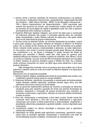 1. Somos contra o domínio autoritário de empresas multinacionais e as políticas
    dos bancos e instituições internacionais, (especialmente: Organização Mundial
    do Comércio – OMC, Banco Mundial – BIRD, Fundo Monetário Internacional –
    FMI e Banco Interamericano de Desenvolvimento - BID) assumidas pela
    maioria dos governos do mundo, que transformam nossos países em servos
    do processo de acumulação de capital e globalizam cada vez mais a pobreza,
    principalmente entre mulheres e crianças.
2. Exigimos Reformas Agrárias Integrais, que sirvam de base para a construção
    da soberania alimentar dos países. A produção agrícola deve ser orientada
    pelas necessidades e pelos hábitos culturais de cada povo, não pelas metas
    de lucro de meia dúzia de grupos multinacionais.
3.. Somos contra os desertos verdes, as enormes plantações de eucalipto, acácia
e pinus para celulose, que cobrem milhares de hectares no Brasil e na América
Latina. Só no estado do Rio Grande do Sul já são 200 mil hectares de eucalipto.
Onde o deserto verde avança a biodiversidade é destruída, os solos deterioram,
os rios secam, sem contar a enorme poluição gerada pelas fábricas de celulose
que contaminam o ar, as águas e ameaçam a saúde humana No Brasil as
empresas que controlam o deserto verde têm, total apoio do governo para
implantar fábricas de celulose e ampliar o plantio de madeiras. Nos últimos 3 anos
só a Aracruz Celulose, que tem cerca de 250 mil hectares plantados com eucalipto
no Brasil, recebeu do governo brasileiro quase 2 bilhões de reais. Se o deserto
verde continuar crescendo em breve vai faltar água para bebermos e terra para
produzir alimentos.
        Não conseguimos entender como um governo que quer acabar com a fome
patrocina o deserto verde ao invés de investir na Reforma Agrária e na Agricultura
Camponesa.
Marchamos com as seguintes propostas:
1. Reforma Agrária Integral, estabelecendo limite de propriedade para acabar com
    o latifúndio e garantir justiça social no campo brasileiro;
2. Soberania Alimentar, garantindo recuperação e preservação de biodiversidade,
    matas, florestas, plantas medicinais, sementes crioulas, água, terra, que são
    patrimônio dos povos a serviço da humanidade.
3. Que os governos implementem políticas de incentivo a produção de alimentos
    saudáveis para auto sustento e geração de renda com grande diversidade de
    produtos, quebrando o monopólio de grupos econômicos que controlam as
    sementes e padronizam a agricultura, impondo os mesmos hábitos alimentares
    a todos os povos.
4. Para nós, camponesas e camponeses a terra deve cumprir função social não
    comercial, deve alimentar a vida não os lucros. Defendemos a agricultura
    camponesa que produz comida preservando a biodiversidade, respeitando a
    pluralidade cultural das populações e gerando trabalho, renda e dignidade para
    muita gente.
5. Investimento público na ciência, tecnologia e pesquisa para a agricultura
    camponesa ecológica.
6. Valorização da renda gerada pela agricultura camponesa, garantindo preços
    justos para os produtos agrícolas camponeses e construindo uma rede de
    comercialização popular e solidária, incentivando os mercados locais.


                                                                                31
 