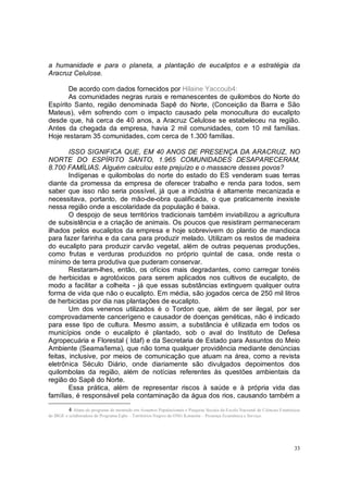 a humanidade e para o planeta, a plantação de eucaliptos e a estratégia da
Aracruz Celulose.

       De acordo com dados fornecidos por Hilaine Yaccoub4:
       As comunidades negras rurais e remanescentes de quilombos do Norte do
Espírito Santo, região denominada Sapê do Norte, (Conceição da Barra e São
Mateus), vêm sofrendo com o impacto causado pela monocultura do eucalipto
desde que, há cerca de 40 anos, a Aracruz Celulose se estabeleceu na região.
Antes da chegada da empresa, havia 2 mil comunidades, com 10 mil famílias.
Hoje restaram 35 comunidades, com cerca de 1.300 famílias.

        ISSO SIGNIFICA QUE, EM 40 ANOS DE PRESENÇA DA ARACRUZ, NO
NORTE DO ESPÍRITO SANTO, 1.965 COMUNIDADES DESAPARECERAM,
8.700 FAMÍLIAS. Alguém calculou este prejuízo e o massacre desses povos?
        Indígenas e quilombolas do norte do estado do ES venderam suas terras
diante da promessa da empresa de oferecer trabalho e renda para todos, sem
saber que isso não seria possível, já que a indústria é altamente mecanizada e
necessitava, portanto, de mão-de-obra qualificada, o que praticamente inexiste
nessa região onde a escolaridade da população é baixa.
        O despojo de seus territórios tradicionais também inviabilizou a agricultura
de subsistência e a criação de animais. Os poucos que resistiram permaneceram
ilhados pelos eucaliptos da empresa e hoje sobrevivem do plantio de mandioca
para fazer farinha e da cana para produzir melado. Utilizam os restos de madeira
do eucalipto para produzir carvão vegetal, além de outras pequenas produções,
como frutas e verduras produzidos no próprio quintal de casa, onde resta o
mínimo de terra produtiva que puderam conservar.
        Restaram-lhes, então, os ofícios mais degradantes, como carregar tonéis
de herbicidas e agrotóxicos para serem aplicados nos cultivos de eucalipto, de
modo a facilitar a colheita - já que essas substâncias extinguem qualquer outra
forma de vida que não o eucalipto. Em média, são jogados cerca de 250 mil litros
de herbicidas por dia nas plantações de eucalipto.
        Um dos venenos utilizados é o Tordon que, além de ser ilegal, por ser
comprovadamente cancerígeno e causador de doenças genéticas, não é indicado
para esse tipo de cultura. Mesmo assim, a substância é utilizada em todos os
municípios onde o eucalipto é plantado, sob o aval do Instituto de Defesa
Agropecuária e Florestal ( Idaf) e da Secretaria de Estado para Assuntos do Meio
Ambiente (Seama/Iema), que não toma qualquer providência mediante denúncias
feitas, inclusive, por meios de comunicação que atuam na área, como a revista
eletrônica Século Diário, onde diariamente são divulgados depoimentos dos
quilombolas da região, além de notícias referentes às questões ambientais da
região do Sapê do Norte.
        Essa prática, além de representar riscos à saúde e à própria vida das
famílias, é responsável pela contaminação da água dos rios, causando também a

          4 Aluna do programa de mestrado em Assuntos Populacionais e Pesquisa Sociais da Escola Nacional de Ciências Estatísticas
do IBGE e colaboradora do Programa Egbe – Territórios Negros da ONG Koinonia – Presença Ecumênica e Serviço.




                                                                                                                               33
 