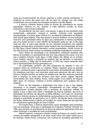 morte por envenenamento de porcos, galinhas e outros animais domésticos. O
problema se tornou tão grave que não há mais um córrego que não esteja
contaminado nos municípios de Conceição da Barra e de São Mateus.
       A Aracruz Celulose destruiu todas as formas de subsistência de nossas
populações: destruiu os rios, destruiu a mata atlântica, invadiu as terras
produzindo o caos social e ambiental.
       Os pescadores não têm mais o que pescar; a água de uso doméstico está
contaminada, adoecendo crianças e adultos, forçando uma população
desempregada a comprar água mineral ou a se deslocar quilômetros de distância
para buscar água potável. Tudo isso porque a Aracruz Celulose, na sua produção,
consome uma quantidade diária de água que corresponde à mesma quantidade
que uma cidade de dois e meio milhões de habitantes gasta por dia, e não paga
nada por isso. E mais, para atender ao seu interesse econômico não respeita
qualquer princípio ético, ambiental e social: represa rios, faz transposição da bacia
do Rio Doce (Canal Caboclo Bernardo), inunda propriedades, inverte cursos de
rios (Rio Gimuna). Assim produz um desastre ambiental incalculável e irreversível.
       Outro indício da devastação e do desequilíbrio ambiental causados pelo
plantio de eucalipto é o assoreamento dos rios, hoje praticamente secos, uma vez
que a espécie consome muita água. A falta d'água não aflinge só os animais,
como também impede a produção de qualquer tipo de alimento. O amendoim
cresce raquítico, o feijão não se desenvolve, o milho não nasce, deixando claro
que a improdutividade da terra generalizou-se.
       Os quilombolas, portanto, não têm perspectiva de trabalho e nem de
qualquer forma de rendimento ou sustento. Muitos migraram para os grandes
centros, contribuindo para o agravamento do processo de favelização das cidades.
Os moradores que ficam, sem encontrar saída para sobreviver vão até o lixo da
Aracruz Celulose recolher as sobras de madeira que não têm nenhuma serventia
para a empresa (a ponta das árvores), para fazer carvão vegetal. Algumas
comunidades têm seus próprios fornos, outras pagam uma espécie de aluguel.
Além disso, há crianças, mulheres e jovens trabalhando sem qualquer tipo de
proteção.
       Como se não bastasse a degradação dos solos e rios, o que alegam
estudiosos e os próprios quilombolas, principalmente os mais antigos, que
acompanharam durante décadas todo o processo de mudanças sofridas na
região, é que a culpa recai sobre a instalação da Aracruz Celulose, que levou à
devastação de milhares de alqueires de Mata Atlântica. Com base em denúncias
feitas por diversos grupos de ambientalistas, pesquisadores e do movimento rural,
indígena e quilombola, foi aprovada a Lei nº 252/01, do Espírito Santo, que proíbe
por tempo indeterminado o plantio de eucalipto em novas áreas até que seja feito
um zoneamento agroecológico em todo o estado.
       Em função disso, a Aracruz desenvolveu novas estratégias para prosseguir
com sua expansão, entre elas a implantação do Programa Produtor Florestal, em
1990, que consiste no arrendamento de terras de pequenos agricultores para que
estes introduzam o eucalipto em suas propriedades.
       Neste Programa, o pequeno produtor recebe da Aracruz as mudas e tem a
compra da madeira assegurada a um preço muito menor (25 vezes menor) que o
de mercado. Dessa forma, a empresa, que confirma ter eucaliptos plantados em


                                                                                   34
 