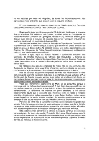 71 mil hectares por meio do Programa, se exime de responsabilidades pela
agressão ao meio ambiente, que recaem sobre o pequeno produtor.

      POUCOS  SABEM QUE NO PRIMEIRO SEMESTRE DE 2004 A        ARACRUZ CELULOSE
OBTEVE UM LUCRO FINANCEIRO DE 135,5 MILHÕES DE DÓLARES.

       Devemos lembrar também que no dia 20 de janeiro deste ano, a empresa
Aracruz Celulose S/A mobilizou helicópteros, bombas, armas e 120 agentes da
Polícia Federal do Comando de Operações Táticas (COT), vindos de Brasília, para
destruir duas aldeias e expulsar 50 pessoas dos povos Tupiniquim e Guarani de
sua terra tradicional, no município de Aracruz (ES).
       Sem sequer receber uma ordem de despejo, os Tupiniquim e Guarani foram
surpreendidos com o violento ataque. A ação, que resultou na prisão arbitrária de
duas lideranças e deixou outras 12 pessoas feridas, teve todo o apoio logístico da
Aracruz. Os 120 agentes da Polícia Federal receberam hospedagem e utilizaram o
heliporto e os telefones da multinacional.
       Durante a ação ilegal da Polícia Federal – condenada inclusive pela
Comissão de Direitos Humanos da Câmara dos Deputados –, tratores da
multinacional destruíram totalmente duas aldeias Tupiniquim e Guarani. Todas as
casas foram derrubadas e muitos índios não puderam retirar seus pertences de
dentro delas.
       No noticiário das grandes empresas de mídia, não se viu nenhuma mãe
Tupiniquim ou Guarani com seus filhos chorando, nenhum ministro do governo
condenando a ação ou mesmo o dono da empresa lamentando a violência.
       Mas se por aqui as grandes empresas de mídia não repercutiram o crime
cometido pelo aparelho repressor do Estado e a empresa Aracruz Celulose S/A, a
família real da Suécia resolveu vender suas ações da multinacional devido às
denúncias e fortes pressões contra a violação de direitos humanos cometidos e o
desrespeito ao meio ambiente no Brasil.
       Você que diariamente acompanha os MCS, já se perguntou porque a
imprensa está na defesa das transnacionais? É fácil falar das conseqüências de
um modelo perverso, que coloca acima de tudo, o lucro de capitalistas, donos das
transnacionais. A tendência da maioria do povo brasileiro é de assistir
passivamente àquilo que é passado pela imprensa como se fosse a verdade
absoluta. Anestesiados pelas propagandas e pelas falsas ilusões, muitas vezes
somos impedidos de emitir nossas posições, de levantar questionamentos e de
enxergar a face oculta de quem com seu trabalho, produz a própria vida.
       Para nós do MMC não é suficiente ficarmos na constatação dos problemas
sociais. Entendemos que precisamos fazer ações que consigam suscitar o debate,
para que os reais problemas que afetam nossa vida, não apenas sejam aflorados,
mas sobretudo possibilitem à sociedade tomar posição frente aos mesmos.
       Não podemos mais admitir que a ciência, a pesquisa continue a serviço das
transnacionais, do lucro, do capital. Enquanto Movimento Social nosso papel é
barrar certos processos de desenvolvimento econômico e social que compromete
a vida do planeta e da humanidade futura. Pois nosso principal objetivo é a defesa
da vida, da natureza e do ecossistema.



                                                                                35
 
