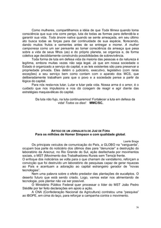 Como mulheres, compartilhamos a idéia de que Toda fêmea quando toma
consciência que sua cria corre perigo, luta de todas as formas para defendê-la e
garantir sua vida. Toda árvore nativa quando se sente ameaçada, em seu último
ato busca todas as forças para dar continuidade de sua espécie, florecendo,
dando muitos frutos e sementes antes de se entregar e morrer. A mulher
camponesa como um ser pensante ao tomar consciência da ameaça que pesa
sobre a vida de seus filhos (as) e do próprio planeta, se organiza e, de forma
coletiva age decididamente construindo possibilidades de sobrevivência.
       Toda forma de luta em defesa vida da maioria das pessoas e da natureza é
legítima, embora muitas vezes não seja legal. Já que em nossa sociedade o
Estado é organizado a serviço do capital, e as leis existentes são para preservar a
propriedade privada. Eles detém o judiciário, executivo, legislativo (com raras
exceções) a seu serviço bem como contam com o aparato dos MCS, que
deliberadamente trabalham para que o povo e a sociedade pense a partir da
lógica do capital.
       Para nós resta-nos lutar. Lutar e lutar pela vida. Nossa arma é o amor, é o
cuidado que nos impulsiona e nos dá coragem de reagir e agir diante das
estratégias maquiavélicas do capital.

         Da luta não fujo, na luta continuaremos! Fortalecer a luta em defesa da
                         vida! Todos os dias! MMC/SC.




                   ARTIGO DE UM JORNALISTA DE JUIZ DE FORA
         Para os milhões de Homer Simpson e com qualidade global.

                                                                        Laerte Braga
       Os principais veículos de comunicação do País, a GLOBO na “vanguarda”,
ocupam boa parte do noticiário dos últimos dias para “denunciar” a destruição do
laboratório da Aracruz, no Rio Grande do Sul, ação desfechada por movimentos
sociais, o MST (Movimento dos Trabalhadores Rurais sem Terra)à frente.
O enfoque dos noticiários se volta para o que chamam de vandalismo, reforçam a
convicção que foi destruído um laboratório de pesquisas capaz de gerar riquezas
ao País e acentuam a adoração ao capital estrangeiro gerador de “novas
tecnologias”.
       Nem uma palavra sobre o efeito predador das plantações de eucaliptos. O
deserto futuro que está sendo criado. Logo, vamos estar nos alimentando de
tecnologia, pois plantar não vai ser possível.
       O Ministério Público Federal quer processar o líder do MST João Pedro
Stédille por ter feito declarações em apoio a ação.
       A CNA (Confederação Nacional da Agricultura) contratou uma “pesquisa”
ao IBOPE, em cima do laço, para reforçar a campanha contra o movimento.


                                                                                   36
 