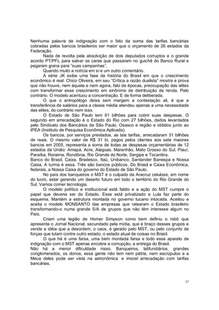Nenhuma palavra de indignação com o fato da soma das tarifas bancárias
cobradas pelos bancos brasileiros ser maior que o orçamento de 26 estados da
Federação.
       Nada de revolta pela absolvição de dois deputados corruptos e o grande
acordo PT/PFL para salvar os caras que passaram no guichê do Banco Rural e
pegaram grana para “suas campanhas”.
       Quando muito a notícia em si e um outro comentário.
       A série JK exibe uma fase da história do Brasil em que o crescimento
econômico é real. Chico Oliveira, em seu “Crítica a razão dualista” mostra e prova
que não houve, nem àquela e nem agora, falo de épocas, preocupação das elites
com transformar esse crescimento em sinônimo de distribuição de renda. Pelo
contrário. O modelo acentuou a concentração. E de forma deliberada.
       O que o antropólogo deixa sem margem a contestação ali, é que a
transferência de salários para a classe média atendeu apenas a uma necessidade
das elites, do contrário nem isso.
       O Estado de São Paulo tem 61 bilhões para cobrir suas despesas. O
segundo em arrecadação é o Estado do Rio com 27 bilhões, dados levantados
pelo Sindicato dos Bancários de São Paulo, Osasco e região e obtidos junto ao
IPEA (Instituto de Pesquisa Econômica Aplicada).
       Os bancos, por serviços prestados, as tais tarifas, arrecadaram 31 bilhões
de reais. O mesmo valor de R$ 31 bi, pagos pelos clientes aos sete maiores
bancos em 2005, representa a soma de todas as despesas orçamentárias de 12
estados da União: Amapá, Acre, Alagoas, Maranhão, Mato Grosso do Sul, Piauí,
Paraíba, Roraima, Rondônia, Rio Grande do Norte, Sergipe e Tocantins.
Banco do Brasil, Caixa, Bradesco, Itaú, Unibanco, Santander Banespa e Nossa
Caixa, A turma é essa. Três são bancos públicos. Do Brasil e Caixa Econômica,
federais, a Nossa Caixa do governo do Estado de São Paulo.
       No país dos banqueiros o MST é o culpado da Aracruz celulose, em nome
do lucro, estar gerando um deserto futuro em todo o território do Rio Grande do
Sul. Vamos comer tecnologia.
       O modelo político e institucional está falido e a ação do MST cumpre o
papel que deveria ser do Estado. Esse está privatizado e Lula faz parte do
esquema. Mantém a estrutura montada no governo tucano intocada. Aceitou e
aceita o modelo MONSANTO das empresas que ratearam o Estado brasileiro
transformando-o numa grande S/A de grupos que não têm interesse algum no
País.
       Criam uma legião de Homer Simpson como bem definiu o robô que
apresenta o Jornal Nacional, secundado pela mídia, que é braço desses grupos e
vende a idéia que a desordem, o caos, é gerado pelo MST, ou pelo conjunto de
forças que lutam contra outro estado, o estado atual de coisas no Brasil.
       O que há é uma farsa, uma bem montada farsa e todo esse aparato de
indignação com o MST apenas encobre a corrupção, a entrega do Brasil.
Não há a menor dificuldade nisso. Banqueiros, latifundiários, grandes
conglomerados, os donos, essa gente não tem nem pátria, nem escrúpulos e a
Meca deles pode ser vista na astronômica e imoral arrecadação com tarifas
bancárias.



                                                                                37
 