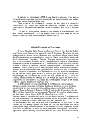 O esforço em criminalizar o MST é para desviar a atenção, evitar que os
Homer Simpson, num dado momento, possam ter um outro momento, o de lucidez
e perceber que os desordeiros são eles.
       Essa conversa de democracia, respeito às leis, isso é a desordem
transformada em ordem por conta de interesses espúrios e que estão
transformando o Brasil numa colônia do capital estrangeiro. Sem volta do jeito que
está.
       Lula está lá, na Inglaterra, tricotando com a rainha e acertando com Tony
Blair “novos investimentos”. Já o tal projeto Brasil que falou, esse foi para o
espaço. Chávez é o líder revolucionário da América do Sul.




                       O Horto Florestal e os Terroristas

        O Horto Florestal Barba Negra, em Barra do Ribeiro, Rio Grande do Sul,
amanheceu sendo furiosamente destruído neste 8 de março. Terroristas da mais
perigosa estirpe, ao que parece. Daqueles sem escrúpulos. Gente que ao longo
das últimas décadas vem aniquilando o modo de vida de comunidades locais pelo
Brasil, quilombolas, Tupinikins, Pataxós, Guaranis, pescadores e campesinas,
sem o menor remorso. Invadem terras, causando êxodo rural e a dispersão de
muitas comunidades. Rios degradados. O uso intensivo de agrotóxicos contamina
a água, o solo e as pessoas. Mentem deslavadamente. Definitivamente, são
perigosos. Como se fosse pouco, ainda recebem gordos incentivos do Governo,
desde a época da ditadura militar (quando foram favorecidos para ocupação de
terras indígenas quilombolas). Em dezembro de 2005, foi aprovado empréstimo
de R$ 297.209.000,00 pelo BNDES à Aracruz que, entre outros, servirá para
modernização da sua fábrica de celulose no Rio Grande do Sul. O prazo de
carência desses créditos do BNDES é de 21 meses, só a partir daí começam os
pagamentos do empréstimo: os prazos das amortizações chegam a 84 meses.
Tudo isso a juros de até incríveis 2% ao ano!
        O BNDES também emprestou US$ 318 milhões para a construção da
fábrica da Veracel (empresa da Aracruz Celulose e Stora Enso, sueco-filandesa –
são concorrentes mas ao mesmo tempo sócias, alguém entende?), na Bahia.
Além do Governo Federal, o Governo do Rio Grande do Sul já financiou mais de
R$ 29 milhões, desde 2004, no agronegócio "florestal". Com tantos aliados assim,
fica fácil atingir o lucro líquido de R$ 1,2 bilhão (como em 2005).
Vejamos, agora, o contraste com outras notícias dessa semana: O endividamento
e a descapitalização dos pequenos produtores rurais provocarão, pelo menos,
oito atos públicos até o final do mês (março) no Rio Grande do Sul.
Um levantamento feito pela Federação dos Trabalhadores na Agricultura no Rio
Grande do Sul (Fetag) aponta que mais de 100 mil agricultores não terão
condições de pagar os financiamentos, o equivalente a 25% do segmento familiar
no Estado. Atualmente, as taxas de juros praticadas no Programa Nacional da
Agricultura Familiar (Pronaf) variam até 8,75% ao ano. Ainda falando em números,


                                                                                38
 