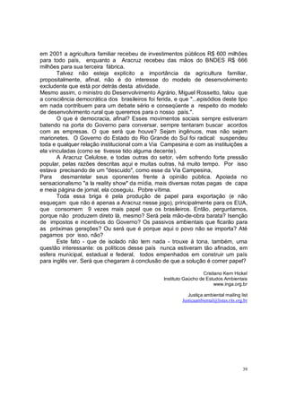 em 2001 a agricultura familiar recebeu de investimentos públicos R$ 600 milhões
para todo país, enquanto a Aracruz recebeu das mãos do BNDES R$ 666
milhões para sua terceira fábrica.
       Talvez não esteja explícito a importância da agricultura familiar,
propositalmente, afinal, não é do interesse do modelo de desenvolvimento
excludente que está por detrás desta atividade.
Mesmo assim, o ministro do Desenvolvimento Agrário, Miguel Rossetto, falou que
a consciência democrática dos brasileiros foi ferida, e que "...episódios deste tipo
em nada contribuem para um debate sério e conseqüente a respeito do modelo
de desenvolvimento rural que queremos para o nosso país.".
       O que é democracia, afinal? Esses movimentos sociais sempre estiveram
batendo na porta do Governo para conversar, sempre tentaram buscar acordos
com as empresas. O que será que houve? Sejam ingênuos, mas não sejam
marionetes. O Governo do Estado do Rio Grande do Sul foi radical: suspendeu
toda e qualquer relação institucional com a Via Campesina e com as instituições a
ela vinculadas (como se tivesse tido alguma decente).
       A Aracruz Celulose, e todas outras do setor, vêm sofrendo forte pressão
popular, pelas razões descritas aqui e muitas outras, há muito tempo. Por isso
estava precisando de um "descuido", como esse da Via Campesina,
Para     desmantelar seus oponentes frente à opinião pública. Apoiada no
sensacionalismo "a la reality show" da mídia, mais diversas notas pagas de capa
e meia página de jornal, ela coseguiu. Pobre vítima.
       Toda essa briga é pela produção de papel para exportação (e não
esqueçam que não é apenas a Aracruz nesse jogo), principalmente para os EUA,
que consomem 9 vezes mais papel que os brasileiros. Então, perguntamos,
porque não produzem direto lá, mesmo? Será pela mão-de-obra barata? Isenção
de impostos e incentivos do Governo? Os passivos ambientais que ficarão para
as próximas gerações? Ou será que é porque aqui o povo não se importa? Até
pagamos por isso, não?
       Este fato - que de isolado não tem nada - trouxe à tona, também, uma
questão interessante: os políticos desse país nunca estiveram tão afinados, em
esfera municipal, estadual e federal, todos empenhados em construir um país
para inglês ver. Será que chegaram à conclusão de que a solução é comer papel?

                                                                     Cristiano Kern Hickel
                                                  Instituto Gaúcho de Estudos Ambientais
                                                                          www.inga.org.br

                                                             Justiça ambiental mailing list
                                                          Justicaambiental@listas.rits.org.br




                                                                                          39
 