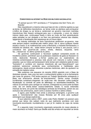 COMENTÁRIOS NA INTERNET NA REDE DOS MILITARES NACIONALISTAS

         " E pensar que em 1971 aconteceu o 1º Congresso dos Sem Terra, em
         Brasília!
         Eles requisitavam a mesma coisa que hoje em dia: a reforma agrária ou que
as terras de latifúndios improdutivos, as terras onde se plantava para enriquecer
o tráfico de drogas ou as terras q. pertenciam ao governo mas eram mantidas
improdutivas lhes fossem entregues para que o camponês, o povo do interior
imenso deste país, continuasse fixado à terra ao invés de ficar perambulando
pelas estradas ou ser obrigado a se fixar nos perímetros urbanos das cidades,
agigantando a favelização sem esperança de um futuro digno.
         As maiores extensões de terra improdutivas pertencem ao governo, mas
este sempre preferiu vendê-las pelo melhor preço, isto é, serve qualquer moeda
exceto a nossa. E as multinacionais como a Monsanto, a indústria farmacêutica, a
indústria de celulose, etc... estas vieram comprar as terras e, aos poucos, com a
conivência dos governos (de centro, direita, ditadura, esquerda, tanto
faz...) fixaram-se no último quintal da A.Latina.
         Os governos continuaram a favorecer qualquer comprador, exceto os
brasileiros pobres: permitiram que os poderosos criadores de gado se fixassem no
norte, destruindo florestas p. formar pastos; que os exploradores de
minérios contaminassem a preciosa rede pluvial com mercúrio e outros metais
pesados; que os índios permanecessem tanto tempo sem cidadania (pela lei eram
"tutorados") e contidos em reservas miseráveis até que "descobrissem" que
poderiam sobreviver vendendo seus conhecimentos e habilidades para
estrangeiros, desde animais silvestres a plantas medicinais, além de ajudarem na
extração da madeira nobre.
         Não podemos nos esquecer do recente (2002) episódio com a Base de
Alcântara quando, mais uma vez sem o conhecimento público e já no fechamento
das luzes do governo, FHC tentou assinar um Tratado literalmente entregando a
Base aos americanos através de "arrendamento". Dentre outras condiçõs
humilhantes, containers chegariam de avião mas não deveriam sofrer qualquer
fiscalização ou controle da parte da alfândega ou autoridades brasileiras. Os
nativos só serviriam para carregar os volumes, entregando-os numa parte da Base
onde, daí em diante, teriam acesso totalmente vetado. E novas extensões
imensas de terra, em ponto tão estratégico (entrada da Amazônia), seriam de uso
exclusivo dos americanos, assim como o acesso marítimo e aéreo à Base.
         E agora, para facilitar mais ainda a presença estrangeira, o governo Lula
apoia o "arrendamento" das nossas florestas por 40 anos para qualquer
estrangeiro que deseje explorá-las...
         O que sabemos sobre o MST, sobre João Pedro Stédile? Já pararam para
pensar que talvez não saibam nada do que realmente acontece com este
movimento reconhecido mundialmente e que já foi matéria de capa da revista
Time?
         É o segundo maior movimento organizado camponês do nosso planeta (o
maior acontece na Índia)!! Será que Stedile está tão errado em requisitar as terras



                                                                                 40
 