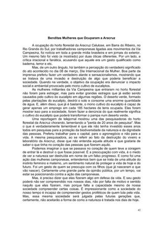 Benditas Mulheres que Ocuparam a Aracruz

        A ocupação do horto florestal da Aracruz Celulose, em Barra do Ribeiro, no
Rio Grande do Sul, por trabalhadoras camponesas ligadas aos movimentos da Via
Campesina, foi notícia em toda a grande mídia brasileira e em jornais do exterior.
Um mesmo fato foi visto (e mostrado) por duas óticas diferentes. Por um lado, a
crítica irracional e fanática, acusando que aquele era um gesto qualificado como
baderna, terror e etc.
        Mas, de um outro ângulo, há também a percepção do verdadeiro significado
do ato acontecido no dia 08 de março, Dia Internacional da Mulher. Boa parte da
imprensa preferiu fazer um verdadeiro alarde e sensacionalismos, mostrando que
se tratava de uma invasão e destruição de algo que poderia beneficiar a
sociedade. Quando na verdade, o objetivo da ocupação era denunciar o impacto
social e ambiental provocado pelo mono cultivo de eucaliptos.
        As mulheres militantes da Via Campesina que entraram no horto florestal
não foram para estragar, mas para evitar grandes estragos que já estão sendo
causados pelo cultivo do eucalipto em algumas regiões. O deserto verde, formado
pelas plantações do eucalipto, destrói o solo e consome uma enorme quantidade
de água. E, além disso, que já é bastante, o mono cultivo do eucalipto é capaz de
gerar apenas um emprego em cada 185 hectares de terra ocupada. Elas foram
mostrar isso para a sociedade, foram fazer a denúncia do que realmente significa
o cultivo do eucalipto que poderá transformar o pampa num deserto verde.
        Uma reportagem de telejornal mostrou uma das pesquisadoras do horto
florestal da Aracruz chorando, lamentando a "perda de 20 anos de pesquisa". Mas
o que é verdadeiramente lamentável é que ela não tenha investido esses anos
todos em pesquisas para a proteção da biodiversidade da natureza e da dignidade
das pessoas. Preferiu trabalhar para o capital, para o agronegócio e não para a
vida. A mesma pesquisadora, ao se referir ao fato da destruição do viveiro e
laboratório da Aracruz, disse que não entendia aquela atitude e que gostaria de
saber o que tinha no coração das pessoas que fizeram aquilo.
        Podemos imaginar o que se passava no coração de quem teve a coragem
de entrar lá e destruir o que fosse possível. É a preocupação com vida, é o medo
de ver a natureza ser destruída em nome de um falso progresso. E como foi uma
ação das mulheres camponesas, entendemos bem que se trata de uma atitude do
instinto feminino e materno, um sentimento natural de proteger a vida de hoje e do
futuro. Foi um gesto de quem se preocupa com os filhos (que já nasceram e que
vão nascer). Certamente uma grande parte da opinião pública, por um tempo, vai
estar se posicionando contra a ação das camponesas.
        Mas, é preciso dizer que elas fizeram algo em defesa da vida. E seu gesto
poderá não ser compreendido nos nossos dias, não por falta de motivo e sentido
naquilo que elas fizeram, mas porque falta a capacidade mesmo de nossa
sociedade compreender certas coisas. É impressionante como a sociedade do
nosso tempo é incapaz de compreender gestos proféticos de quem luta pela vida.
Mas, essa mesma sociedade será julgada pelas futuras gerações que,
certamente, não aceitarão a forma de como a natureza é tratada nos dias de hoje.


                                                                                42
 