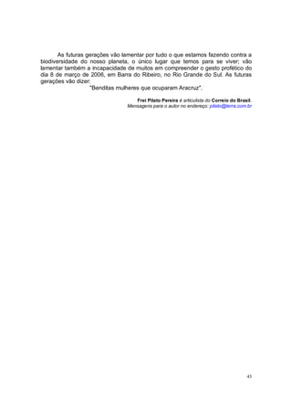 As futuras gerações vão lamentar por tudo o que estamos fazendo contra a
biodiversidade do nosso planeta, o único lugar que temos para se viver; vão
lamentar também a incapacidade de muitos em compreender o gesto profético do
dia 8 de março de 2006, em Barra do Ribeiro, no Rio Grande do Sul. As futuras
gerações vão dizer:
                   "Benditas mulheres que ocuparam Aracruz".

                                   Frei Pilato Pereira é articulista do Correio do Brasil.
                                Mensagens para o autor no endereço: pilato@terra.com.br




                                                                                       43
 