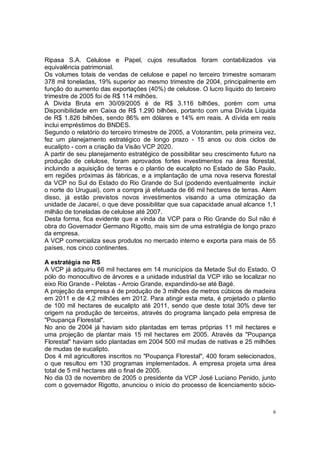 Ripasa S.A. Celulose e Papel, cujos resultados foram contabilizados via
equivalência patrimonial.
Os volumes totais de vendas de celulose e papel no terceiro trimestre somaram
378 mil toneladas, 19% superior ao mesmo trimestre de 2004, principalmente em
função do aumento das exportações (40%) de celulose. O lucro líquido do terceiro
trimestre de 2005 foi de R$ 114 milhões.
A Divida Bruta em 30/09/2005 é de R$ 3.116 bilhões, porém com uma
Disponibilidade em Caixa de R$ 1.290 bilhões, portanto com uma Dívida Líquida
de R$ 1.826 bilhões, sendo 86% em dólares e 14% em reais. A dívida em reais
inclui empréstimos do BNDES.
Segundo o relatório do terceiro trimestre de 2005, a Votorantim, pela primeira vez,
fez um planejamento estratégico de longo prazo - 15 anos ou dois ciclos de
eucalipto - com a criação da Visão VCP 2020.
A partir de seu planejamento estratégico de possibilitar seu crescimento futuro na
produção de celulose, foram aprovados fortes investimentos na área florestal,
incluindo a aquisição de terras e o plantio de eucalipto no Estado de São Paulo,
em regiões próximas às fábricas, e a implantação de uma nova reserva florestal
da VCP no Sul do Estado do Rio Grande do Sul (podendo eventualmente incluir
o norte do Uruguai), com a compra já efetuada de 66 mil hectares de terras. Alem
disso, já estão previstos novos investimentos visando a uma otimização da
unidade de Jacareí, o que deve possibilitar que sua capacidade anual alcance 1,1
milhão de toneladas de celulose até 2007.
Desta forma, fica evidente que a vinda da VCP para o Rio Grande do Sul não é
obra do Governador Germano Rigotto, mais sim de uma estratégia de longo prazo
da empresa.
A VCP comercializa seus produtos no mercado interno e exporta para mais de 55
países, nos cinco continentes.

A estratégia no RS
A VCP já adquiriu 66 mil hectares em 14 municípios da Metade Sul do Estado. O
pólo do monocultivo de árvores e a unidade industrial da VCP irão se localizar no
eixo Rio Grande - Pelotas - Arroio Grande, expandindo-se até Bagé.
A projeção da empresa é de produção de 3 milhões de metros cúbicos de madeira
em 2011 e de 4,2 milhões em 2012. Para atingir esta meta, é projetado o plantio
de 100 mil hectares de eucalipto até 2011, sendo que deste total 30% deve ter
origem na produção de terceiros, através do programa lançado pela empresa de
"Poupança Florestal".
No ano de 2004 já haviam sido plantadas em terras próprias 11 mil hectares e
uma projeção de plantar mais 15 mil hectares em 2005. Através da "Poupança
Florestal" haviam sido plantadas em 2004 500 mil mudas de nativas e 25 milhões
de mudas de eucalipto.
Dos 4 mil agricultores inscritos no "Poupança Florestal", 400 foram selecionados,
o que resultou em 130 programas implementados. A empresa projeta uma área
total de 5 mil hectares até o final de 2005.
No dia 03 de novembro de 2005 o presidente da VCP José Luciano Penido, junto
com o governador Rigotto, anunciou o início do processo de licenciamento sócio-



                                                                                  6
 