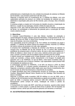 ambiental para a implantação de uma unidade de produção de celulose na Metade
Sul do Estado, cujo processo pode levar até dois anos.
Segundo a empresa será um investimento de 1,3 bilhões de dólares, com uma
capacidade estimada de produzir um milhão de toneladas de celulose por ano,
destinada à exportação pelo porto de Rio Grande, para a Europa, Ásia e Estados
Unidos.
A empresa projeta a criação de 8 mil postos de trabalho durante a implantação da
fábrica e, a partir da sua operação, haverá a oferta de mais dois mil.
Segundo a VCP, até o final de 2005 serão investidos R$ 310 milhões na aquisição
de terras, na contratação e treinamento de pessoal para a construção do maior
viveiro coberto do país.

3 - Stora Enso
A empresa sueco-finlandesa é uma das líderes mundiais na produção e
comercialização de papel, celulose (produtos florestais). O faturamento foi de 12,4
bilhões de Euros em 2004. A Stora Enso emprega cerca de 45 mil pessoas, em
mais de 40 países, nos cinco continentes.
Sua capacidade anual de produção é de 16,4 milhões de toneladas de papel e
papelão, 7,7 milhões de metros cúbicos de madeira cerrada, incluindo 3,2 milhões
de metros cúbicos de produtos com alto valor agregado.
A empresa tem manifestado a intenção de construir uma fábrica de celulose no
Uruguai e/ou na Metade Sul do Rio Grande do Sul. O senhor Nils Grafstrom,
presidente da empresa para a América Latina, diz que a obra está avaliada em 1
bilhão de dólares e deve iniciar em cinco anos, estando pronta para operar em 7
anos, quando o primeiro ciclo de eucaliptos estiver prontos para ser cortado.
A fabrica deverá ser instalada junto à base florestal e perto de um rio de grande
vazão, por exemplo, o Ibicuí, porém, descartando o rio Uruguai. O projeto será
parecido com o da VERACEL no Sul da Bahia, onde foram investidos US$ 1,2
bilhões em parceria com a Aracruz Celulose, cuja capacidade é para produzir 900
mil toneladas de celulose por ano.
A participação acionária na VERACEL, é de 50% da Aracruz e 50% da Stora
Enso. A VERACEL é o primeiro grande investimento do Stora Enso no Brasil.
Segundo a empresa a escolha desta região para seus futuros investimentos deu-
se em função do clima favorável para o crescimento do eucalipto.
A região escolhida para seus investimentos envolve os municípios de Alegrete,
Cacequi, Maçambará, Manuel Viana, Rosário do Sul, Santiago, São francisco de
Assis e Unistalda.
Segundo a empresa serão investidos US$ 50 milhões no ano de 2005, para a
compra de 50 mil hectares de terra destinados ao plantio de eucalipto e pínus, já a
partir de 2006. A empresa estima consumir US$ 250 milhões de dólares em
florestamento (entre compra de terras, instalação de viveiro e plantio do
eucaliptos).
O fornecimento de mudas até 2007, será feito por terceiros, quando então estará
construído o viveiro próprio. A meta da Stora Enso é plantar 100 mil hectares de
eucalipto e pínus, sendo que 20% será em parceria com terceiros a nível local.

III - AS ESTRATÉGIAS MACROECONÔMICAS DAS EMPRESAS:


                                                                                  7
 