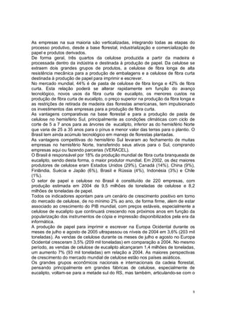 As empresas na sua maioria são verticalizadas, integrando todas as etapas do
processo produtivo, desde a base florestal, industrialização e comercialização de
papel e produtos derivados.
De forma geral, três quartos da celulose produzida a partir da madeira é
processada dentro da indústria e destinada à produção de papel. Da celulose se
extraem dois grandes grupos de produtos, a celulose de fibra longa de alta
resistência mecânica para a produção de embalagens e a celulose de fibra curta
destinada à produção de papel para imprimir e escrever.
No mercado mundial, 44% é de pasta de celulose de fibra longa e 42% de fibra
curta. Esta relação poderá se alterar rapidamente em função do avanço
tecnológico, novos usos da fibra curta de eucalipto, os menores custos na
produção de fibra curta de eucalipto, o preço superior na produção da fibra longa e
as restrições de retirada de madeira das florestas americanas, tem impulsionado
os investimentos das empresas para a produção de fibra curta.
As vantagens comparativas na base florestal e para a produção de pasta de
celulose no hemisfério Sul, principalmente as condições climáticas com ciclo de
corte de 5 a 7 anos para as árvores de eucalipto, inferior as do hemisfério Norte
que varia de 25 a 35 anos para o pínus e menor valor das terras para o plantio. O
Brasil tem ainda acúmulo tecnológico em manejo de florestas plantadas.
As vantagens competitivas do hemisfério Sul levaram ao fechamento de muitas
empresas no hemisfério Norte, transferindo seus ativos para o Sul, comprando
empresas aqui ou fazendo parcerias (VERACEL).
O Brasil é responsável por 18% da produção mundial de fibra curta branqueada de
eucalipto, sendo desta forma, o maior produtor mundial. Em 2002, os dez maiores
produtores de celulose eram Estados Unidos (29%), Canadá (14%), China (9%),
Finlândia, Suécia e Japão (6%), Brasil e Rússia (4%), Indonésia (3%) e Chile
(1%).
O setor de papel e celulose no Brasil é constituído de 220 empresas, com
produção estimada em 2004 de 9,5 milhões de toneladas de celulose e 8,2
milhões de toneladas de papel.
Todos os indicadores apontam para um cenário de crescimento positivo em torno
do mercado de celulose, de no mínimo 2% ao ano, de forma firme, alem de estar
associado ao crescimento do PIB mundial, com preços estáveis, especialmente a
celulose de eucalipto que continuará crescendo nos próximos anos em função da
popularização dos instrumentos de cópia e impressão disponibilizados pela era da
informática.
A produção de papel para imprimir e escrever na Europa Ocidental durante os
meses de julho e agosto de 2005 ultrapassou os níveis de 2004 em 3,6% (203 mil
toneladas). As vendas de celulose durante os meses de julho e agosto no Europa
Ocidental cresceram 3,5% (209 mil toneladas) em comparação a 2004. No mesmo
período, as vendas de celulose de eucalipto alcançaram 1,4 milhões de toneladas,
um aumento 7% (93 mil toneladas) em relação a 2004. As maiores perspectivas
de crescimento do mercado mundial de celulose estão nos países asiáticos.
Os grandes grupos econômicos nacionais e internacionais da cadeia florestal,
pensando principalmente em grandes fábricas de celulose, especialmente de
eucalipto, voltam-se para a metade sul do RS, mas também, articulando-se com o



                                                                                  8
 