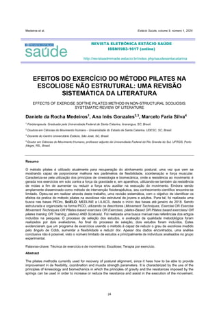 Medeiros et al. Estácio Saúde, volume 9, número 1, 2020
24
EFEITOS DO EXERCÍCIO DO MÉTODO PILATES NA
ESCOLIOSE NÃO ESTRUTURAL: UMA REVISÃO
SISTEMÁTICA DA LITERATURA
EFFECTS OF EXERCISE SOFTHE PILATES METHOD IN NON-STRUCTURAL SCOLIOSIS:
SYSTEMATIC REVIEW OF LITERATURE
Daniele da Rocha Medeiros1
, Ana Inês Gonzales2,3
, Marcelo Faria Silva4
1
Fisioterapeuta. Graduada pela Universidade Federal de Santa Catarina, Ararangua, SC, Brasil.
2
Doutora em Ciências do Movimento Humano - Universidade do Estado de Santa Catarina, UDESC, SC, Brasil.
3
Docente do Centro Universitário Estácio, São José, SC, Brasil.
4
Doutor em Ciências do Movimento Humano, professor adjunto da Universidade Federal do Rio Grande do Sul, UFRGS, Porto
Alegre, RS,, Brasil.
Resumo
O método pilates é utilizado atualmente para recuperação do alinhamento postural, uma vez que vem se
mostrando capaz de porporcionar melhora nos parâmetros de flexibilidade, coordenação e força muscular.
Caracteriza-se pela utilização dos principios de cinesiologia e biomecânica, onde a resistência ao movimento é
gerada nos exercicios em solo contra a força da gravidade e, em aparelhos, utilizando-se também da resistência
de molas a fim de aumentar ou reduzir a força e/ou auxiliar na execução do movimento. Embora sendo
amplamente disseminado como método de intervenção fisioterapêutica, seu conhecimento científico encontra-se
limitado. Optou-se em realizar através deste trabalho, uma revisão sistemática, com o objetivo de identificar os
efeitos da pratica do método pilates na escoliose não estrutural de jovens e adultos. Para tal, foi realizada uma
busca nas bases PEDro, SciELO, MEDLINE e LILACS, desde o início das bases até janeiro de 2018. Sendo
estruturada e organizada na forma PICO, utilizando os descritores (Movement Techniques, Exercise OR Exercise
Movement Techniques OR Pilates-based exercises OR Exercises, pilates-Based OR Pilates based exercises/ OR
pilates training OR Training, pilates) AND Scoliosis). Foi realizada uma busca manual nas referências dos artigos
incluídos na pesquisa. O processo de seleção dos estudos, e avaliação da qualidade metodológica foram
realizados por dois avaliadores. Ao final do processo de seleção, dois estudos foram incluídos. Estes
evidenciaram que um programa de exercícios usando o método é capaz de reduzir o grau de escoliose medido
pelo ângulo de Cobb, aumentar a flexibilidade e reduzir dor. Apesar dos dados encontrados, uma análise
conclusiva não é possível, visto o número limitado de estudos e principalmente de indivíduos analisados no grupo
experimental.
Palavras-chave: Técnica de exercício e de movimento; Escoliose; Terapia por exercício.
Abstract
The pilates methodis currently used for recovery of postural alignment, since it hass how to be able to provide
improvement in de flexibility, coordination and muscle strength parameters. It is characterized by the use of the
principles of kinesiology and biomechanics in which the principles of gravity and the resistances imposed by the
springs can be used in order to increase or reduce the resistance and assist in the execution of the movement.
REVISTA ELETRÔNICA ESTÁCIO SAÚDE
ISSN1983-1617 (online)
http://revistaadmmade.estacio.br/index.php/saudesantacatarina
 