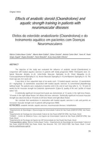 ______________________________________________________________________________Cunha, M.C.B.; et al.
Original Article



       Effects of anabolic steroid (Oxandrolone) and
          aquatic strength training in patients with
                   neuromuscular diseases

    Efeitos do esteróide anabolizante (Oxandrolona) e do
      treinamento aquático em pacientes com Doenças
                       Neuromusculares

Márcia Cristina Bauer Cunha1*, Alberto Alain Gabbai1, Edmar Zanoteli1, Antonio Carlos Silva2, Yanes A2, Paulo
Sérgio Zogaib3, Regina Brandão4, Flávio Rebustini4, Acary Souza Bulle Oliveira1



ABSTRACT

         The objective of this study was evaluated the influence of anabolic steroid (Oxandrolone) in
conjunction with loaded aquatics exercises in patients with slowly progressive NMD. Participants were 33:
Spinal Muscular Atrophy (n=8), Limb-Girdle Muscular Dystrophy (n=9), Distal Myopathy (n=2),
Facioscapulohumeral Dystrophy (n=6), Becker Muscular Dystrophy (n=4) and Myotonic Dystrophy (n=4). The
mean age was 33,4 years old.
         It was done in four sequential steps of six weeks each: 1) loaded aquatic exercises; 2) oxandrolone
(0,1 mg/kg/day); 3) oxandrolone associated with loaded aquatic exercises 4) conventional physiotherapy
(without load). The patients were evaluated at baseline and in the end of each step (after 6, 12, 18 and 24
weeks) by the muscular strength test (isokinetic dynamometer (Cybex II), quality of life and “profile of mood
states” test.
         A statistically significant increased torch peak was demonstrate at 12 weeks in the right knee flexion,
18 weeks in the right elbow flexion, left elbow and knee extension. Statistically significant increased muscular
strength was observed only at 18 weeks to left knee flexion and right elbow flexion.
         We conclude that oxandrolone in association with loaded aquatic exercises is safe and permits an
increased muscular strength even in patients with progressive NMD.
KEYWORDS: anabolic steroids, aquatic exercises, neuromuscular diseases, rehabilitation.
1
  Departamento de Neurologia e Neurocirurgia da Universidade Federal de São Paulo (UNIFESP-EPM), São Paulo,
Brasil.
2
  Departamento de Fisiologia da Universidade Federal de São Paulo (UNIFESP-EPM), São Paulo, Brasil.
3
  CEMAFE - Centro de Medicina Física e do Esporte da Universidade Federal de São Paulo (UNIFESP-EPM), São
Paulo, Brasil.
4
  Departamento de Psicologia do Esporte da USP (Universidade de São Paulo) São Paulo, Brasil.
*Correspondence adress: Márcia Cristina Bauer Cunha - Departamento de Neurologia da Universidade Federal of
São Paulo (UNIFESP-EPM) São Paulo, Brasil, Rua Botucatu 740, CEP 04023-900, São Paulo, Brazil. E-mail:
marcia.cunha@neuro.epm.br


                                                                                                            79
 