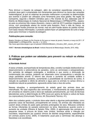 Para diminuir o impacto da estiagem, além de considerar experiências anteriores, o
produtor deve gerir a propriedade com ferramentas para diminuir os riscos das variações
meteorológicas, já que os sistemas de previsão melhoraram a precisão na determinação
dos eventos e podem ser utilizados como ferramenta para essa gestão. Na região da
Campanha, segundo o Boletim Climático para o Rio Grande do Sul, elaborado pelo 8º
Distrito de Meteorologia do Instituto Nacional de Meteorologia e CPPMet/UFPEL, espera-
se para os próximos três meses (fevereiro, março e abril de 2011) padrões irregulares de
chuva, com precipitação abaixo da normal para fevereiro. Para o mês de março, as
precipitações ficarão próximas da normal, mas em abril ficarão abaixo do padrão normal.
Com base nessas informações, o produtor poderá fazer um planejamento de curto e longo
prazo para minimizar o impacto da estiagem.

Publicações para consulta:

Boletim Climático do Estado do Rio Grande do Sul para os meses de janeiro, fevereiro e março de 2011. 8º
DISME/INMET e CPPMet/UFPEL. Ano 08, n. 12, 2010.
http://www.agrometeorologia.rs.gov.br/uploads/1295646228Boletim_Climatico_0901_Janeiro_2011.pdf

INMET. Normais climatológicas do Brasil. Instituto Nacional de Meteorologia, Brasília, 2010, 465p.




3. Práticas que podem ser adotadas para prevenir ou reduzir os efeitos
da estiagem
a) Sanidade Animal

A baixa umidade, acompanhada de temperaturas altas, constitui condição desfavorável ao
desenvolvimento e sobrevivência de parasitos, como as verminoses e ectoparasitoses.
Em períodos de estiagem prolongada, a tendência é que ocorra a diminuição da
contaminação dos campos, podendo ser observada como consequência a redução da
carga parasitária animal. O retorno das chuvas e aumento da umidade acelera o
desenvolvimento dos parasitos, aumentando a possibilidade de ocorrência de surtos. A
redução da qualidade e oferta de alimento e água para os animais no campo diminui a
resistência natural ao parasitismo, agravando ainda mais o risco de surtos.

Nessas situações, o acompanhamento do estado geral dos animais deve ser
intensificado. No caso específico das verminoses, o monitoramento da carga parasitária
em amostras do rebanho pode e deve ser realizado periodicamente, por meio de técnicas
laboratoriais como a determinação do OPG (ovos por grama de fezes) e cultura de fezes
(ou coprocultura) (Comunicado Técnico, 64; Documento Técnico, 41).

Além dos cuidados gerais, o produtor deve estar atento a algumas particularidades, como
possíveis casos de fasciolose, principalmente em ovinos. Os animais são infectados ao
usarem áreas úmidas do pasto após períodos prolongados de seca. Moluscos contendo
as formas infectantes do parasito sobrevivem na lama, liberando-as quando ocorre o
aumento da umidade (Oliveira & Spósito Filha, 2009). A aglomeração dos animais em
pequenas áreas, à procura de locais mais úmidos, favorece ainda a infecção por
coccídeos, responsáveis por quadros clínicos de diarréia sanguinolenta, especialmente
em animais jovens (Lima, 2004). O tratamento usual para a verminose não abrange a
fasciolose e as coccidioses.
 