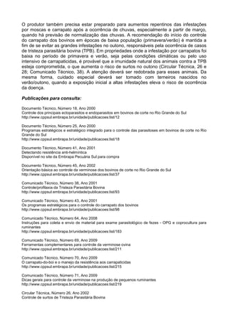 O produtor também precisa estar preparado para aumentos repentinos das infestações
por moscas e carrapato após a ocorrência de chuvas, especialmente a partir de março,
quando há previsão de normalização das chuvas. A recomendação do início do controle
do carrapato dos bovinos em épocas de baixa população (primavera/verão) é mantida a
fim de se evitar as grandes infestações no outono, responsáveis pela ocorrência de casos
de tristeza parasitária bovina (TPB). Em propriedades onde a infestação por carrapatos foi
baixa no período de primavera e verão, seja pelas condições climáticas ou pelo uso
intensivo de carrapaticidas, é provável que a imunidade natural dos animais contra a TPB
esteja comprometida, o que aumenta o risco de surtos no outono (Circular Técnica, 26 e
28; Comunicado Técnico, 38). A atenção deverá ser redobrada para esses animais. Da
mesma forma, cuidado especial deverá ser tomado com terneiros nascidos no
verão/outono, quando a exposição inicial a altas infestações eleva o risco de ocorrência
da doença.

Publicações para consulta:

Documento Técnico, Número 18, Ano 2000
Controle dos principais ectoparasitos e endoparasitos em bovinos de corte no Rio Grande do Sul
http://www.cppsul.embrapa.br/unidade/publicacoes:list/12

Documento Técnico, Número 25, Ano 2000
Programas estratégicos e estratégico integrado para o controle das parasitoses em bovinos de corte no Rio
Grande do Sul
http://www.cppsul.embrapa.br/unidade/publicacoes:list/18

Documento Técnico, Número 41, Ano 2001
Detectando resistência anti-helmíntica
Disponível no site da Embrapa Pecuária Sul para compra

Documento Técnico, Número 45, Ano 2002
Orientação básica ao controle da verminose dos bovinos de corte no Rio Grande do Sul
http://www.cppsul.embrapa.br/unidade/publicacoes:list/37

Comunicado Técnico, Número 38, Ano 2001
Controle/profilaxia da Tristeza Parasitária Bovina
http://www.cppsul.embrapa.br/unidade/publicacoes:list/93

Comunicado Técnico, Número 43, Ano 2001
Os programas estratégicos para o controle do carrapato dos bovinos
http://www.cppsul.embrapa.br/unidade/publicacoes:list/98

Comunicado Técnico, Número 64, Ano 2008
Instruções para coleta e envio de material para exame parasitológico de fezes - OPG e coprocultura para
ruminantes
http://www.cppsul.embrapa.br/unidade/publicacoes:list/183

Comunicado Técnico, Número 69, Ano 2009
Ferramentas complementares para controle da verminose ovina
http://www.cppsul.embrapa.br/unidade/publicacoes:list/211

Comunicado Técnico, Número 70, Ano 2009
O carrapato-do-boi e o manejo da resistência aos carrapaticidas
http://www.cppsul.embrapa.br/unidade/publicacoes:list/215

Comunicado Técnico, Número 71, Ano 2009
Dicas gerais para controle da verminose na produção de pequenos ruminantes
http://www.cppsul.embrapa.br/unidade/publicacoes:list/219

Circular Técnica, Número 26, Ano 2002
Controle de surtos de Tristeza Parasitária Bovina
 