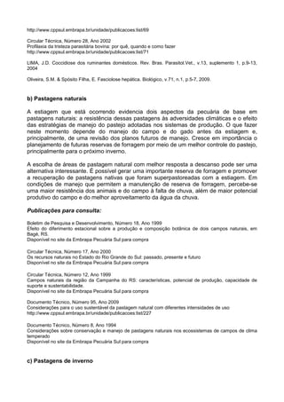 http://www.cppsul.embrapa.br/unidade/publicacoes:list/69

Circular Técnica, Número 28, Ano 2002
Profilaxia da tristeza parasitária bovina: por quê, quando e como fazer
http://www.cppsul.embrapa.br/unidade/publicacoes:list/71

LIMA, J.D. Coccidiose dos ruminantes domésticos. Rev. Bras. Parasitol.Vet., v.13, suplemento 1, p.9-13,
2004

Oliveira, S.M. & Spósito Filha, E. Fasciolose hepática. Biológico, v.71, n.1, p.5-7, 2009.



b) Pastagens naturais

A estiagem que está ocorrendo evidencia dois aspectos da pecuária de base em
pastagens naturais: a resistência dessas pastagens às adversidades climáticas e o efeito
das estratégias de manejo do pastejo adotadas nos sistemas de produção. O que fazer
neste momento depende do manejo do campo e do gado antes da estiagem e,
principalmente, de uma revisão dos planos futuros de manejo. Cresce em importância o
planejamento de futuras reservas de forragem por meio de um melhor controle do pastejo,
principalmente para o próximo inverno.

A escolha de áreas de pastagem natural com melhor resposta a descanso pode ser uma
alternativa interessante. É possível gerar uma importante reserva de forragem e promover
a recuperação de pastagens nativas que foram superpastoreadas com a estiagem. Em
condições de manejo que permitem a manutenção de reserva de forragem, percebe-se
uma maior resistência dos animais e do campo à falta de chuva, além de maior potencial
produtivo do campo e do melhor aproveitamento da água da chuva.

Publicações para consulta:

Boletim de Pesquisa e Desenvolvimento, Número 18, Ano 1999
Efeito do diferimento estacional sobre a produção e composição botânica de dois campos naturais, em
Bagé, RS.
Disponível no site da Embrapa Pecuária Sul para compra

Circular Técnica, Número 17, Ano 2000
Os recursos naturais no Estado do Rio Grande do Sul: passado, presente e futuro
Disponível no site da Embrapa Pecuária Sul para compra

Circular Técnica, Número 12, Ano 1999
Campos naturais da região da Campanha do RS: características, potencial de produção, capacidade de
suporte e sustentabilidade.
Disponível no site da Embrapa Pecuária Sul para compra

Documento Técnico, Número 95, Ano 2009
Considerações para o uso sustentável da pastagem natural com diferentes intensidades de uso
http://www.cppsul.embrapa.br/unidade/publicacoes:list/227

Documento Técnico, Número 8, Ano 1994
Considerações sobre conservação e manejo de pastagens naturais nos ecossistemas de campos de clima
temperado
Disponível no site da Embrapa Pecuária Sul para compra



c) Pastagens de inverno
 