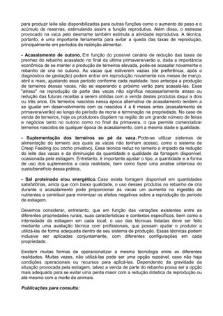 para produzir leite são disponibilizados para outras funções como o aumento de peso e o
acúmulo de reservas, estimulando assim a função reprodutiva. Além disso, o estresse
provocado na vaca pelo desmame também estimula a atividade reprodutiva. A técnica,
portanto, é uma importante ferramenta para evitar a queda das taxas de reprodução,
principalmente em períodos de restrição alimentar.

- Acasalamento de outono. Em função do possível cenário de redução das taxas de
prenhez do rebanho acasalado no final da última primavera/verão e, dada a importância
econômica de se manter a produção de terneiros elevada, pode-se acasalar novamente o
rebanho de cria no outono. As vacas que estiverem vazias (de preferência, após o
diagnóstico de gestação) podem entrar em reprodução novamente nos meses de março,
abril e maio, ajustando esse período conforme cada realidade. Isso antecipa a produção
de terneiros dessas vacas, não se esperando o próximo verão para acasalá-las. Esse
"atraso" na reprodução de parte das vacas não significa necessariamente atraso ou
redução das futuras receitas a serem obtidas com a venda destes produtos daqui a dois
ou três anos. Os terneiros nascidos nessa época alternativa de acasalamento tendem a
se igualar em desenvolvimento com os nascidos 4 a 6 meses antes (acasalamento de
primavera/verão) ao longo do período de recria e terminação na propriedade. No caso de
venda de terneiros, hoje os produtores dispõem na região de um grande número de feiras
e negócios tanto no outono como no final da primavera, o que permite comercializar
terneiros nascidos de qualquer época de acasalamento, com a mesma idade e qualidade.

- Suplementação dos terneiros ao pé da vaca. Pode-se utilizar sistemas de
alimentação do terneiro aos quais as vacas não tenham acesso, como o sistema de
Creep Feeding (ou cocho privativo). Essa técnica reduz no terneiro o impacto da redução
do leite das vacas e da diminuição da quantidade e qualidade da forragem disponível,
ocasionada pela estiagem. Entretanto, é importante ajustar o tipo, a quantidade e a forma
de uso dos suplementos a cada realidade, bem como fazer uma análise criteriosa do
custo/benefício dessa prática.

- Sal proteinado e/ou energético. Caso exista forragem disponível em quantidades
satisfatórias, ainda que com baixa qualidade, o uso desses produtos no rebanho de cria
durante o acasalamento pode proporcionar às vacas um aumento na ingestão de
nutrientes e contribuir para minimizar os efeitos negativos sobre a reprodução do período
de estiagem.

Devemos considerar, entretanto, que em função das variações existentes entre as
diferentes propriedades rurais, suas características e contextos específicos, bem como a
intensidade da estiagem em cada local, o uso das técnicas listadas deve ser feito
mediante uma avaliação técnica com profissionais, que possam ajudar o produtor a
utilizá-las de forma adequada dentro de seu sistema de produção. Essas técnicas podem
inclusive ser aplicadas conjuntamente, com diferentes configurações em cada
propriedade.

Existem muitas formas de operacionalizar a mesma tecnologia entre as diferentes
realidades. Muitas vezes, não utilizá-las pode ser uma opção razoável, caso não haja
condições operacionais ou recursos para aplicá-las. Dependendo da gravidade da
situação provocada pela estiagem, talvez a venda de parte do rebanho possa ser a opção
mais adequada para se evitar uma perda maior com a redução drástica da reprodução ou
até mesmo com a morte de animais.

Publicações para consulta:
 