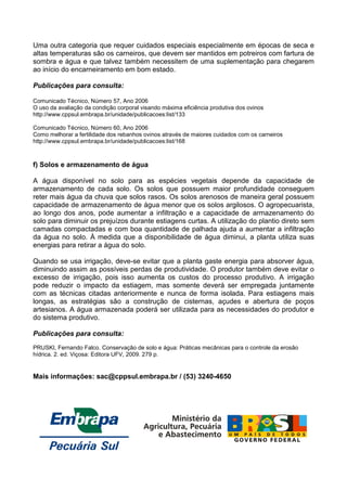 Uma outra categoria que requer cuidados especiais especialmente em épocas de seca e
altas temperaturas são os carneiros, que devem ser mantidos em potreiros com fartura de
sombra e água e que talvez também necessitem de uma suplementação para chegarem
ao início do encarneiramento em bom estado.

Publicações para consulta:

Comunicado Técnico, Número 57, Ano 2006
O uso da avaliação da condição corporal visando máxima eficiência produtiva dos ovinos
http://www.cppsul.embrapa.br/unidade/publicacoes:list/133

Comunicado Técnico, Número 60, Ano 2006
Como melhorar a fertilidade dos rebanhos ovinos através de maiores cuidados com os carneiros
http://www.cppsul.embrapa.br/unidade/publicacoes:list/168



f) Solos e armazenamento de água

A água disponível no solo para as espécies vegetais depende da capacidade de
armazenamento de cada solo. Os solos que possuem maior profundidade conseguem
reter mais água da chuva que solos rasos. Os solos arenosos de maneira geral possuem
capacidade de armazenamento de água menor que os solos argilosos. O agropecuarista,
ao longo dos anos, pode aumentar a infiltração e a capacidade de armazenamento do
solo para diminuir os prejuízos durante estiagens curtas. A utilização do plantio direto sem
camadas compactadas e com boa quantidade de palhada ajuda a aumentar a infiltração
da água no solo. À medida que a disponibilidade de água diminui, a planta utiliza suas
energias para retirar a água do solo.

Quando se usa irrigação, deve-se evitar que a planta gaste energia para absorver água,
diminuindo assim as possíveis perdas de produtividade. O produtor também deve evitar o
excesso de irrigação, pois isso aumenta os custos do processo produtivo. A irrigação
pode reduzir o impacto da estiagem, mas somente deverá ser empregada juntamente
com as técnicas citadas anteriormente e nunca de forma isolada. Para estiagens mais
longas, as estratégias são a construção de cisternas, açudes e abertura de poços
artesianos. A água armazenada poderá ser utilizada para as necessidades do produtor e
do sistema produtivo.

Publicações para consulta:
PRUSKI, Fernando Falco. Conservação de solo e água: Práticas mecânicas para o controle da erosão
hídrica. 2. ed. Viçosa: Editora UFV, 2009. 279 p.


Mais informações: sac@cppsul.embrapa.br / (53) 3240-4650
 