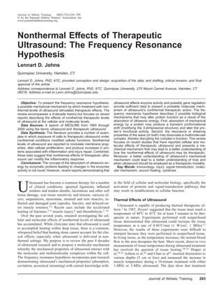 Journal of Athletic Training    2002;37(3):293–299
  by the National Athletic Trainers’ Association, Inc
www.journalofathletictraining.org




Nonthermal Effects of Therapeutic
Ultrasound: The Frequency Resonance
Hypothesis
Lennart D. Johns
Quinnipiac University, Hamden, CT

Lennart D. Johns, PhD, ATC, provided conception and design; acquisition of the data; and drafting, critical revision, and ﬁnal
approval of the article.
Address correspondence to Lennart D. Johns, PhD, ATC, Quinnipiac University, 275 Mount Carmel Avenue, Hamden, CT
06518. Address e-mail to Lenn.Johns@Quinnipiac.edu.


   Objective: To present the frequency resonance hypothesis,          ultrasound affects enzyme activity and possibly gene regulation
a possible mechanical mechanism by which treatment with non-          provide sufﬁcient data to present a probable molecular mech-
thermal levels of ultrasound stimulates therapeutic effects. The      anism of ultrasound’s nonthermal therapeutic action. The fre-
review encompasses a 4-decade history but focuses on recent           quency resonance hypothesis describes 2 possible biological
reports describing the effects of nonthermal therapeutic levels       mechanisms that may alter protein function as a result of the
of ultrasound at the cellular and molecular levels.                   absorption of ultrasonic energy. First, absorption of mechanical
   Data Sources: A search of MEDLINE from 1965 through                energy by a protein may produce a transient conformational
2000 using the terms ultrasound and therapeutic ultrasound.           shift (modifying the 3-dimensional structure) and alter the pro-
   Data Synthesis: The literature provides a number of exam-          tein’s functional activity. Second, the resonance or shearing
ples in which exposure of cells to therapeutic ultrasound under       properties of the wave (or both) may dissociate a multimolecular
                                                                      complex, thereby disrupting the complex’s function. This review
nonthermal conditions modiﬁed cellular functions. Nonthermal
                                                                      focuses on recent studies that have reported cellular and mo-
levels of ultrasound are reported to modulate membrane prop-          lecular effects of therapeutic ultrasound and presents a me-
erties, alter cellular proliferation, and produce increases in pro-   chanical mechanism that may lead to a better understanding of
teins associated with inﬂammation and injury repair. Combined,        how the nonthermal effects of ultrasound may be therapeutic.
these data suggest that nonthermal effects of therapeutic ultra-      Moreover, a better understanding of ultrasound’s mechanical
sound can modify the inﬂammatory response.                            mechanism could lead to a better understanding of how and
   Conclusions: The concept of the absorption of ultrasonic en-       when ultrasound should be employed as a therapeutic modality.
ergy by enzymatic proteins leading to changes in the enzymes             Key Words: immunology, injury, signal transduction, molec-
activity is not novel. However, recent reports demonstrating that     ular mechanism, wound healing, cytokines




U
         ltrasound has become a common therapy for a number           in the ﬁeld of cellular and molecular biology, speciﬁcally the
         of clinical conditions: sprained ligaments, inﬂamed          activation of proteins and signal-transduction pathways that
         tendons and tendon sheaths, lacerations and other soft       may result in modiﬁcations to cellular function.
tissue damage, scar tissue sensitivity and tension, varicose ul-
cers, amputations, neuromata, strained and torn muscles, in-          Thermal Effects of Ultrasound
ﬂamed and damaged joint capsules, fasciitis, and delayed-on-
                                                                         Ultrasound is capable of producing thermal therapeutic ef-
set muscle soreness.1,2 Recent uses include the accelerated
                                                                      fects.2 In 1987, Dyson1 suggested that the tissue must reach a
healing of fractures,3–5 muscle injury,6 and thrombolysis.7–16
                                                                      temperature of 40 C to 45 C for at least 5 minutes to be ther-
   Over the past several years, research investigating the cel-       apeutic in nature. Experiments performed with nonperfused
lular and molecular effects of nonthermal levels of ultrasound        tissue demonstrated that ultrasound could increase the tissue
has accumulated. While clinicians state that ultrasound is used       temperature at a rate of 0.86 C/min (1 W/cm2, 1 MHz).17
to accomplish heating within deep tissue, there is a common,          However, the results of these experiments were difﬁcult to
whispered belief that heating alone cannot account for the clin-      interpret because they were performed in nonperfused tissue.
ical effects, especially when ultrasound is delivered at non-         In living tissue, as the temperature increases, the normal blood
thermal settings. My purpose is to review the past 4 decades          ﬂow to the area dissipates the heat. More recent, direct in vivo
of ultrasound research and to propose a molecular mechanism           measurement of tissue temperature during ultrasound treatment
whereby the mechanical properties of ultrasound interact with         has resolved the question of tissue heating.18–21 Draper et
the molecular and multimolecular complexes within the cell.           al,18,19 Ashton et al,20 and Chan et al21 inserted thermistors to
The frequency resonance hypothesis incorporates past research         various depths (5 cm or less) and measured the increase in
demonstrating ultrasound’s mechanical properties (absorption,         muscle temperature during a 10-minute treatment with either
cavitation, acoustical streaming) with current knowledge with-        1-MHz or 3-MHz ultrasound. The data show that treatment


                                                                                              Journal of Athletic Training        293
 