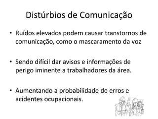 Distúrbios de ComunicaçãoRuídos elevados podem causar transtornos de comunicação, como o mascaramento da vozSendo difícil dar avisos e informações de perigo iminente a trabalhadores da área.Aumentando a probabilidade de erros e acidentes ocupacionais.